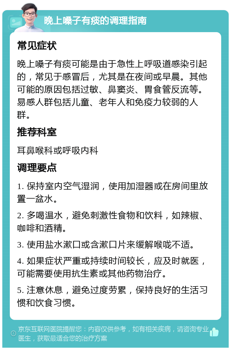 晚上嗓子有痰的调理指南 常见症状 晚上嗓子有痰可能是由于急性上呼吸道感染引起的，常见于感冒后，尤其是在夜间或早晨。其他可能的原因包括过敏、鼻窦炎、胃食管反流等。易感人群包括儿童、老年人和免疫力较弱的人群。 推荐科室 耳鼻喉科或呼吸内科 调理要点 1. 保持室内空气湿润，使用加湿器或在房间里放置一盆水。 2. 多喝温水，避免刺激性食物和饮料，如辣椒、咖啡和酒精。 3. 使用盐水漱口或含漱口片来缓解喉咙不适。 4. 如果症状严重或持续时间较长，应及时就医，可能需要使用抗生素或其他药物治疗。 5. 注意休息，避免过度劳累，保持良好的生活习惯和饮食习惯。