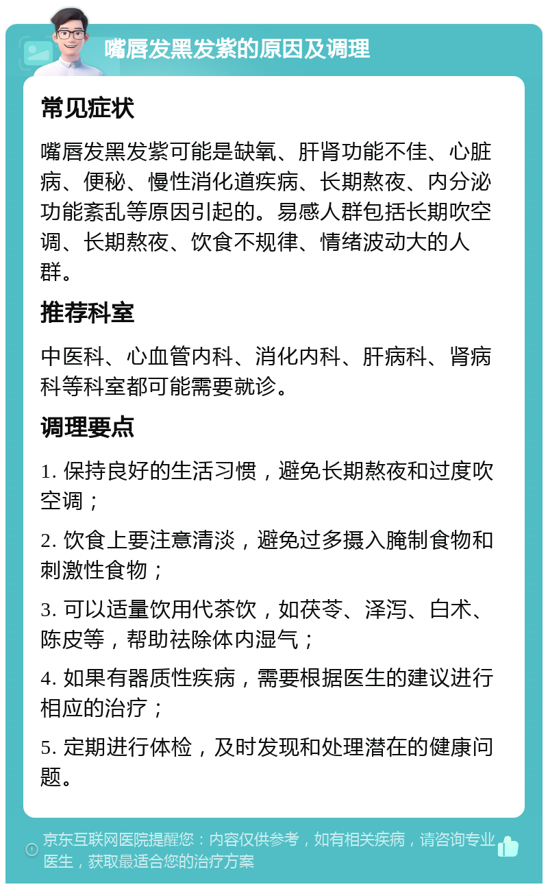 嘴唇发黑发紫的原因及调理 常见症状 嘴唇发黑发紫可能是缺氧、肝肾功能不佳、心脏病、便秘、慢性消化道疾病、长期熬夜、内分泌功能紊乱等原因引起的。易感人群包括长期吹空调、长期熬夜、饮食不规律、情绪波动大的人群。 推荐科室 中医科、心血管内科、消化内科、肝病科、肾病科等科室都可能需要就诊。 调理要点 1. 保持良好的生活习惯，避免长期熬夜和过度吹空调； 2. 饮食上要注意清淡，避免过多摄入腌制食物和刺激性食物； 3. 可以适量饮用代茶饮，如茯苓、泽泻、白术、陈皮等，帮助祛除体内湿气； 4. 如果有器质性疾病，需要根据医生的建议进行相应的治疗； 5. 定期进行体检，及时发现和处理潜在的健康问题。