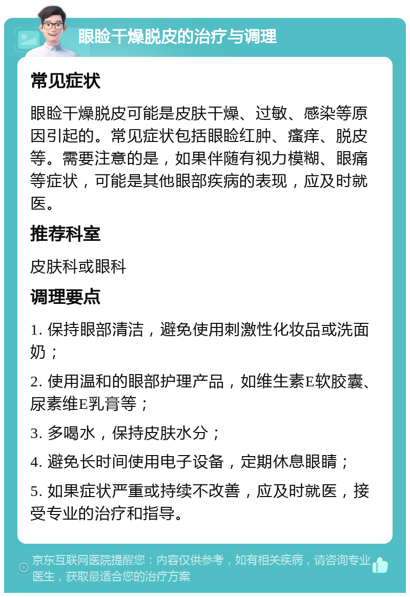 眼睑干燥脱皮的治疗与调理 常见症状 眼睑干燥脱皮可能是皮肤干燥、过敏、感染等原因引起的。常见症状包括眼睑红肿、瘙痒、脱皮等。需要注意的是，如果伴随有视力模糊、眼痛等症状，可能是其他眼部疾病的表现，应及时就医。 推荐科室 皮肤科或眼科 调理要点 1. 保持眼部清洁，避免使用刺激性化妆品或洗面奶； 2. 使用温和的眼部护理产品，如维生素E软胶囊、尿素维E乳膏等； 3. 多喝水，保持皮肤水分； 4. 避免长时间使用电子设备，定期休息眼睛； 5. 如果症状严重或持续不改善，应及时就医，接受专业的治疗和指导。