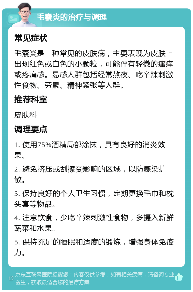 毛囊炎的治疗与调理 常见症状 毛囊炎是一种常见的皮肤病，主要表现为皮肤上出现红色或白色的小颗粒，可能伴有轻微的瘙痒或疼痛感。易感人群包括经常熬夜、吃辛辣刺激性食物、劳累、精神紧张等人群。 推荐科室 皮肤科 调理要点 1. 使用75%酒精局部涂抹，具有良好的消炎效果。 2. 避免挤压或刮擦受影响的区域，以防感染扩散。 3. 保持良好的个人卫生习惯，定期更换毛巾和枕头套等物品。 4. 注意饮食，少吃辛辣刺激性食物，多摄入新鲜蔬菜和水果。 5. 保持充足的睡眠和适度的锻炼，增强身体免疫力。