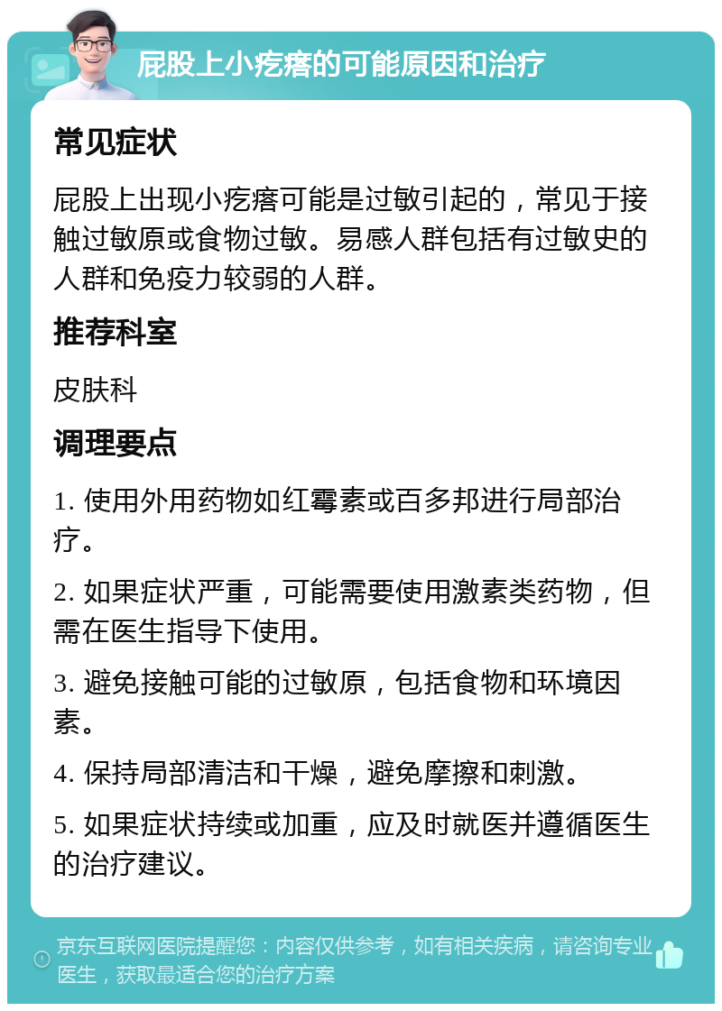 屁股上小疙瘩的可能原因和治疗 常见症状 屁股上出现小疙瘩可能是过敏引起的，常见于接触过敏原或食物过敏。易感人群包括有过敏史的人群和免疫力较弱的人群。 推荐科室 皮肤科 调理要点 1. 使用外用药物如红霉素或百多邦进行局部治疗。 2. 如果症状严重，可能需要使用激素类药物，但需在医生指导下使用。 3. 避免接触可能的过敏原，包括食物和环境因素。 4. 保持局部清洁和干燥，避免摩擦和刺激。 5. 如果症状持续或加重，应及时就医并遵循医生的治疗建议。