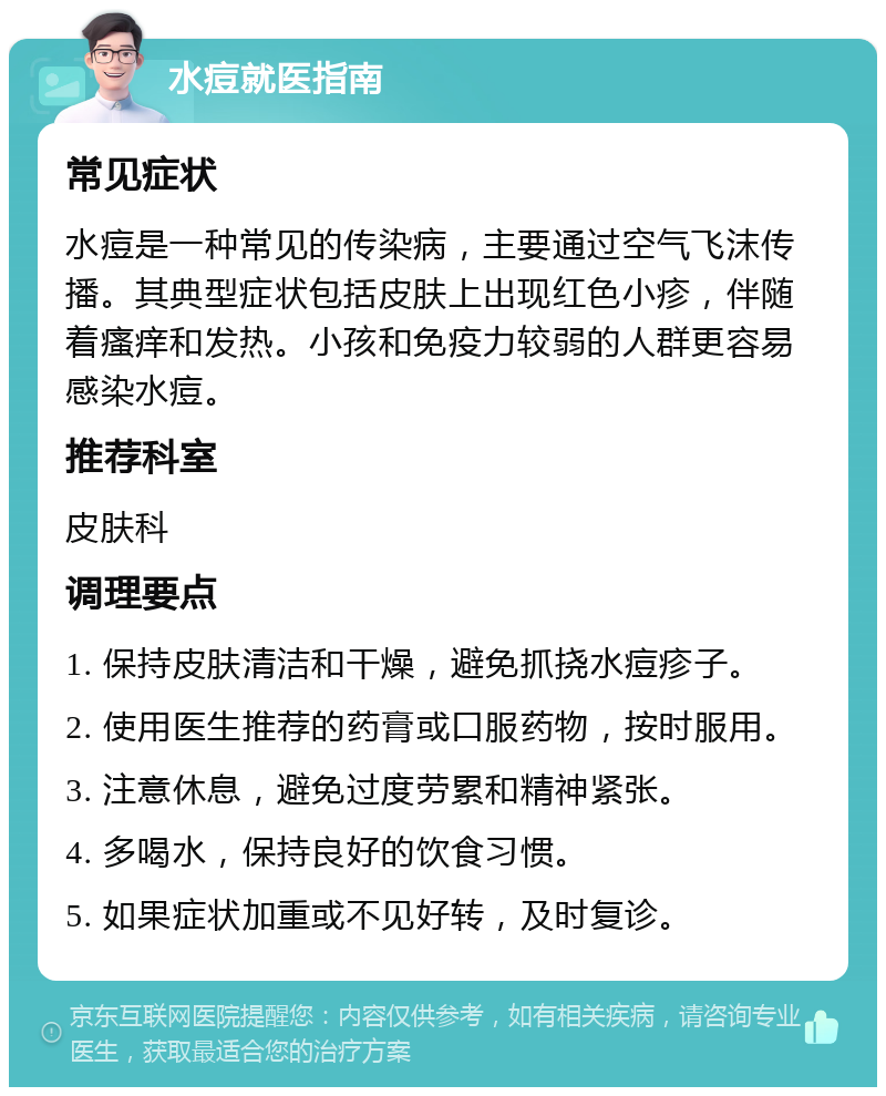 水痘就医指南 常见症状 水痘是一种常见的传染病，主要通过空气飞沫传播。其典型症状包括皮肤上出现红色小疹，伴随着瘙痒和发热。小孩和免疫力较弱的人群更容易感染水痘。 推荐科室 皮肤科 调理要点 1. 保持皮肤清洁和干燥，避免抓挠水痘疹子。 2. 使用医生推荐的药膏或口服药物，按时服用。 3. 注意休息，避免过度劳累和精神紧张。 4. 多喝水，保持良好的饮食习惯。 5. 如果症状加重或不见好转，及时复诊。