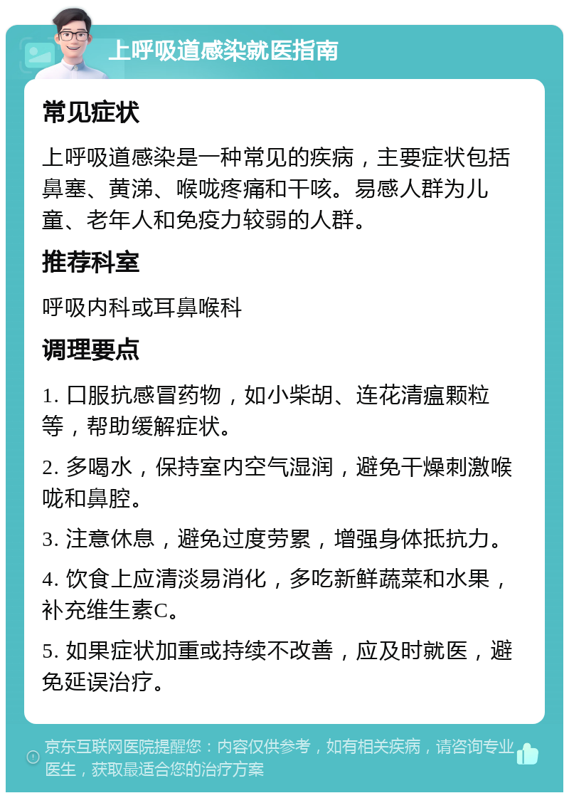 上呼吸道感染就医指南 常见症状 上呼吸道感染是一种常见的疾病，主要症状包括鼻塞、黄涕、喉咙疼痛和干咳。易感人群为儿童、老年人和免疫力较弱的人群。 推荐科室 呼吸内科或耳鼻喉科 调理要点 1. 口服抗感冒药物，如小柴胡、连花清瘟颗粒等，帮助缓解症状。 2. 多喝水，保持室内空气湿润，避免干燥刺激喉咙和鼻腔。 3. 注意休息，避免过度劳累，增强身体抵抗力。 4. 饮食上应清淡易消化，多吃新鲜蔬菜和水果，补充维生素C。 5. 如果症状加重或持续不改善，应及时就医，避免延误治疗。