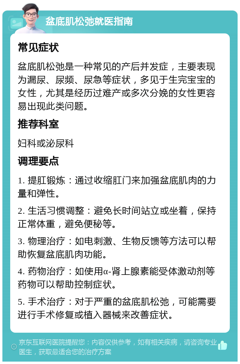 盆底肌松弛就医指南 常见症状 盆底肌松弛是一种常见的产后并发症，主要表现为漏尿、尿频、尿急等症状，多见于生完宝宝的女性，尤其是经历过难产或多次分娩的女性更容易出现此类问题。 推荐科室 妇科或泌尿科 调理要点 1. 提肛锻炼：通过收缩肛门来加强盆底肌肉的力量和弹性。 2. 生活习惯调整：避免长时间站立或坐着，保持正常体重，避免便秘等。 3. 物理治疗：如电刺激、生物反馈等方法可以帮助恢复盆底肌肉功能。 4. 药物治疗：如使用α-肾上腺素能受体激动剂等药物可以帮助控制症状。 5. 手术治疗：对于严重的盆底肌松弛，可能需要进行手术修复或植入器械来改善症状。