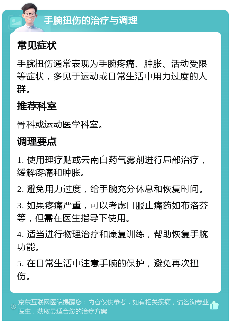 手腕扭伤的治疗与调理 常见症状 手腕扭伤通常表现为手腕疼痛、肿胀、活动受限等症状，多见于运动或日常生活中用力过度的人群。 推荐科室 骨科或运动医学科室。 调理要点 1. 使用理疗贴或云南白药气雾剂进行局部治疗，缓解疼痛和肿胀。 2. 避免用力过度，给手腕充分休息和恢复时间。 3. 如果疼痛严重，可以考虑口服止痛药如布洛芬等，但需在医生指导下使用。 4. 适当进行物理治疗和康复训练，帮助恢复手腕功能。 5. 在日常生活中注意手腕的保护，避免再次扭伤。