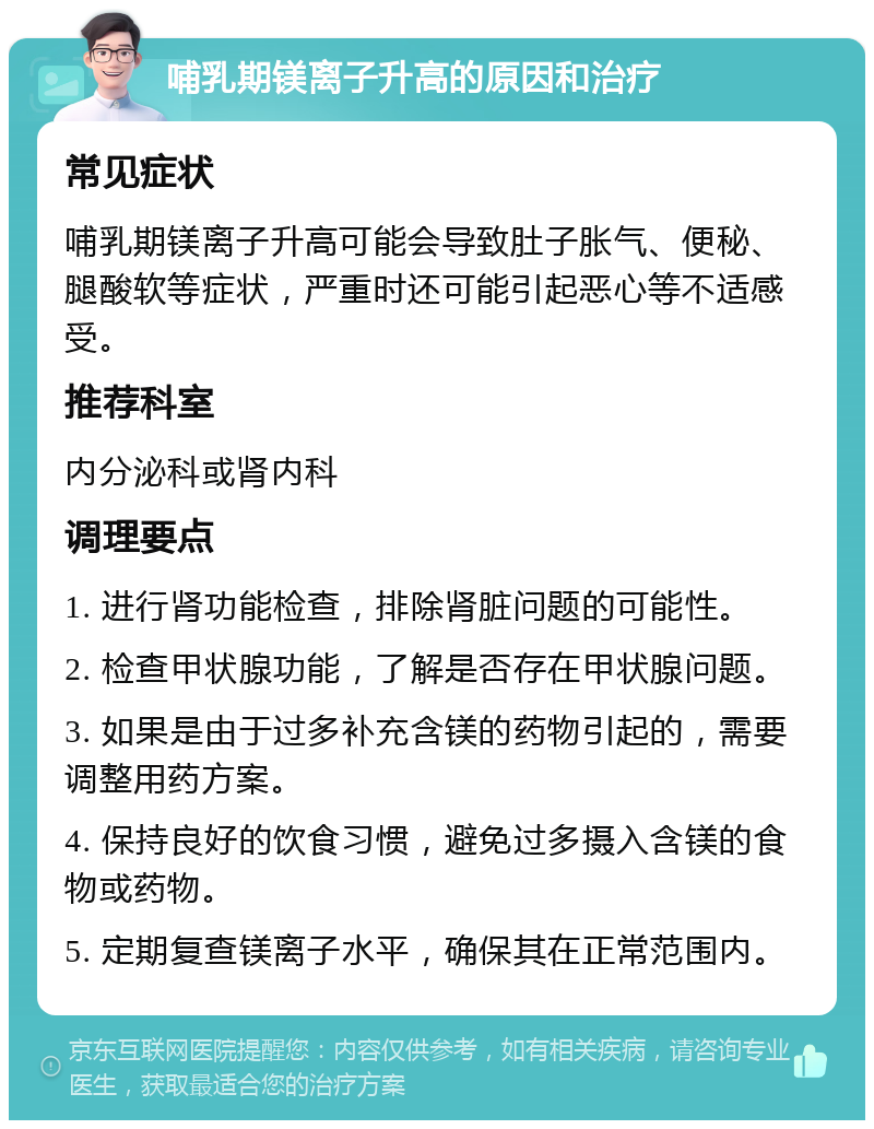 哺乳期镁离子升高的原因和治疗 常见症状 哺乳期镁离子升高可能会导致肚子胀气、便秘、腿酸软等症状，严重时还可能引起恶心等不适感受。 推荐科室 内分泌科或肾内科 调理要点 1. 进行肾功能检查，排除肾脏问题的可能性。 2. 检查甲状腺功能，了解是否存在甲状腺问题。 3. 如果是由于过多补充含镁的药物引起的，需要调整用药方案。 4. 保持良好的饮食习惯，避免过多摄入含镁的食物或药物。 5. 定期复查镁离子水平，确保其在正常范围内。