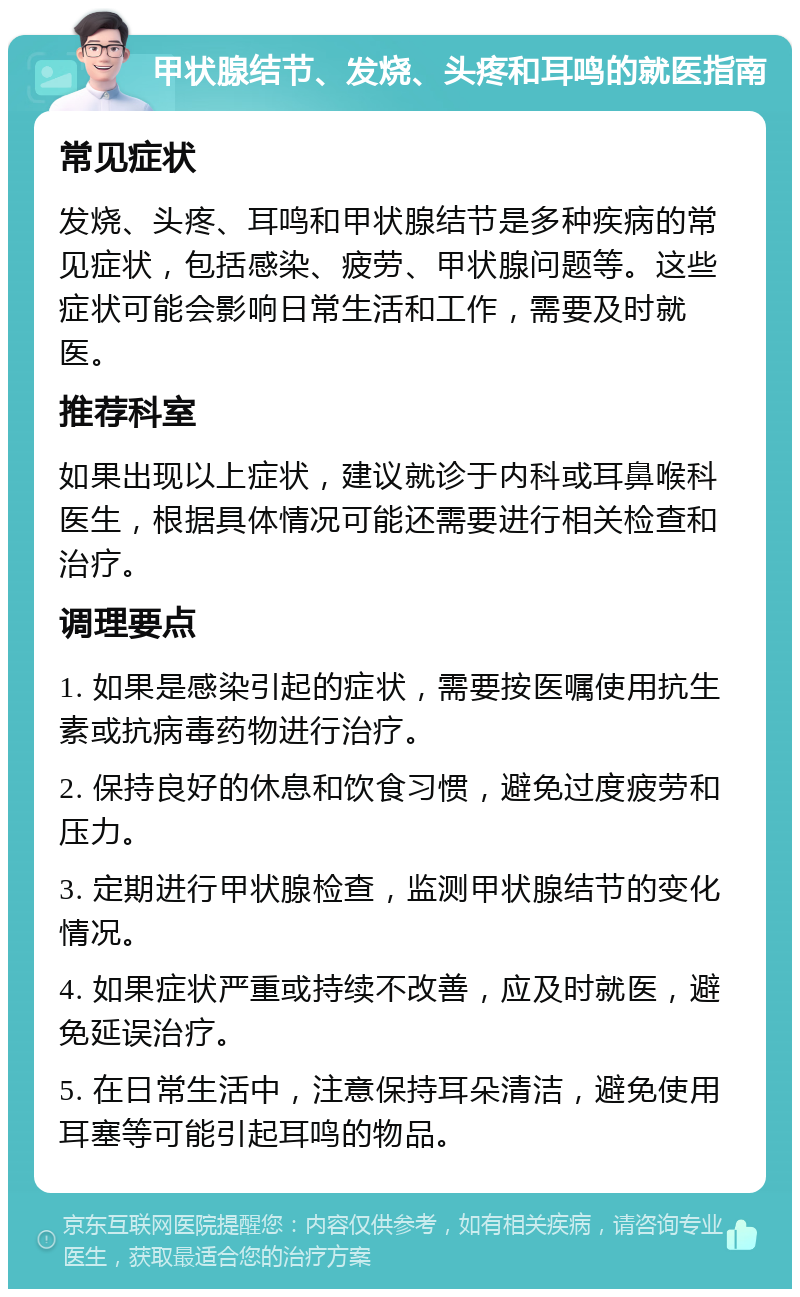 甲状腺结节、发烧、头疼和耳鸣的就医指南 常见症状 发烧、头疼、耳鸣和甲状腺结节是多种疾病的常见症状，包括感染、疲劳、甲状腺问题等。这些症状可能会影响日常生活和工作，需要及时就医。 推荐科室 如果出现以上症状，建议就诊于内科或耳鼻喉科医生，根据具体情况可能还需要进行相关检查和治疗。 调理要点 1. 如果是感染引起的症状，需要按医嘱使用抗生素或抗病毒药物进行治疗。 2. 保持良好的休息和饮食习惯，避免过度疲劳和压力。 3. 定期进行甲状腺检查，监测甲状腺结节的变化情况。 4. 如果症状严重或持续不改善，应及时就医，避免延误治疗。 5. 在日常生活中，注意保持耳朵清洁，避免使用耳塞等可能引起耳鸣的物品。