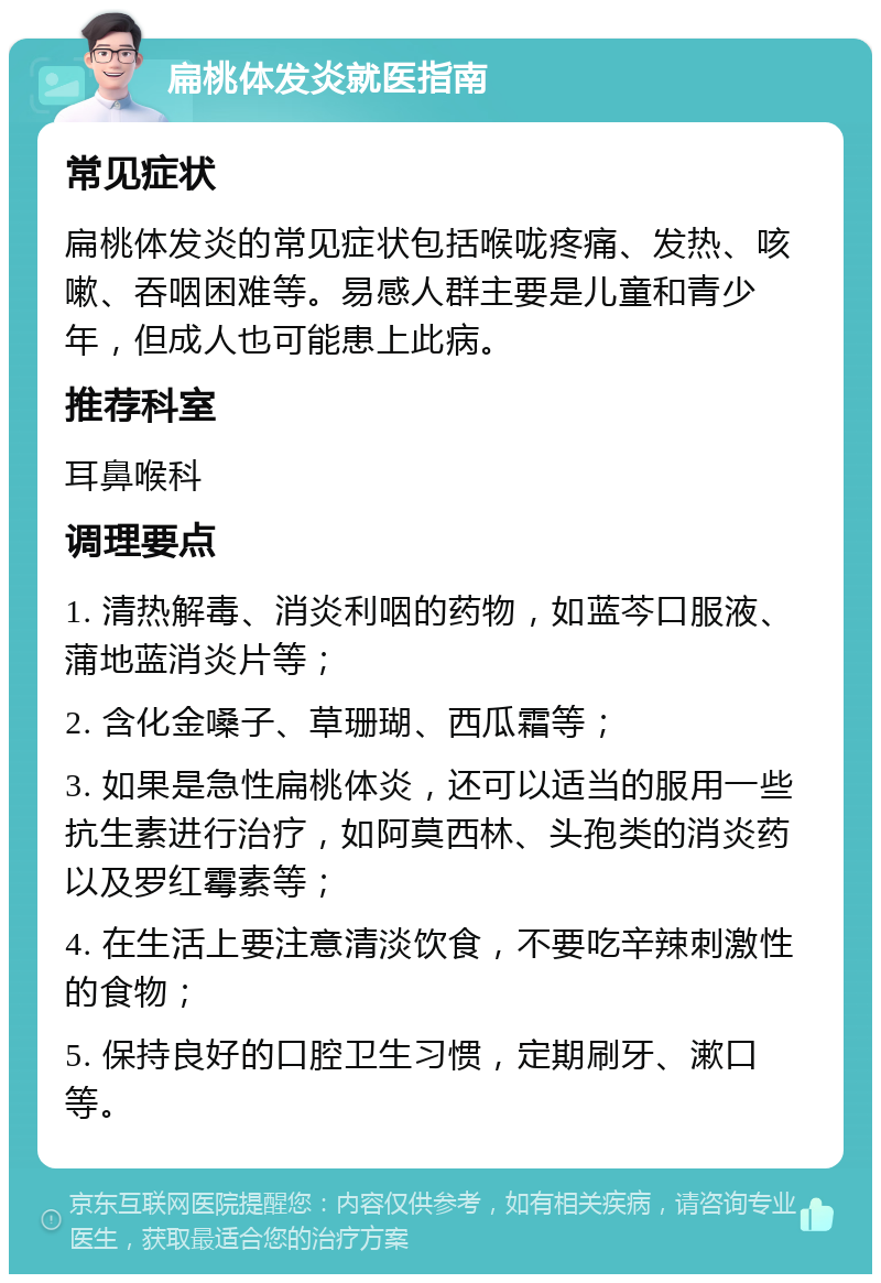 扁桃体发炎就医指南 常见症状 扁桃体发炎的常见症状包括喉咙疼痛、发热、咳嗽、吞咽困难等。易感人群主要是儿童和青少年，但成人也可能患上此病。 推荐科室 耳鼻喉科 调理要点 1. 清热解毒、消炎利咽的药物，如蓝芩口服液、蒲地蓝消炎片等； 2. 含化金嗓子、草珊瑚、西瓜霜等； 3. 如果是急性扁桃体炎，还可以适当的服用一些抗生素进行治疗，如阿莫西林、头孢类的消炎药以及罗红霉素等； 4. 在生活上要注意清淡饮食，不要吃辛辣刺激性的食物； 5. 保持良好的口腔卫生习惯，定期刷牙、漱口等。