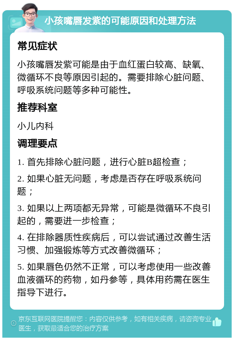 小孩嘴唇发紫的可能原因和处理方法 常见症状 小孩嘴唇发紫可能是由于血红蛋白较高、缺氧、微循环不良等原因引起的。需要排除心脏问题、呼吸系统问题等多种可能性。 推荐科室 小儿内科 调理要点 1. 首先排除心脏问题，进行心脏B超检查； 2. 如果心脏无问题，考虑是否存在呼吸系统问题； 3. 如果以上两项都无异常，可能是微循环不良引起的，需要进一步检查； 4. 在排除器质性疾病后，可以尝试通过改善生活习惯、加强锻炼等方式改善微循环； 5. 如果唇色仍然不正常，可以考虑使用一些改善血液循环的药物，如丹参等，具体用药需在医生指导下进行。