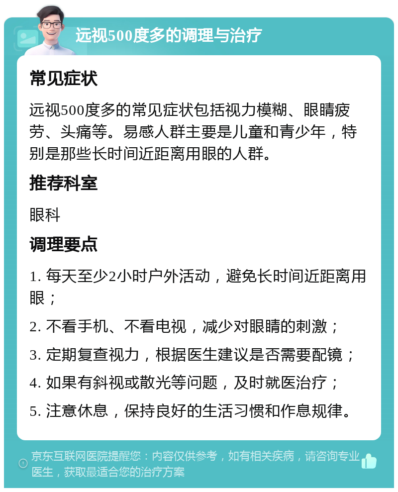 远视500度多的调理与治疗 常见症状 远视500度多的常见症状包括视力模糊、眼睛疲劳、头痛等。易感人群主要是儿童和青少年，特别是那些长时间近距离用眼的人群。 推荐科室 眼科 调理要点 1. 每天至少2小时户外活动，避免长时间近距离用眼； 2. 不看手机、不看电视，减少对眼睛的刺激； 3. 定期复查视力，根据医生建议是否需要配镜； 4. 如果有斜视或散光等问题，及时就医治疗； 5. 注意休息，保持良好的生活习惯和作息规律。