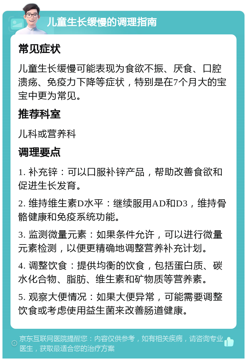 儿童生长缓慢的调理指南 常见症状 儿童生长缓慢可能表现为食欲不振、厌食、口腔溃疡、免疫力下降等症状，特别是在7个月大的宝宝中更为常见。 推荐科室 儿科或营养科 调理要点 1. 补充锌：可以口服补锌产品，帮助改善食欲和促进生长发育。 2. 维持维生素D水平：继续服用AD和D3，维持骨骼健康和免疫系统功能。 3. 监测微量元素：如果条件允许，可以进行微量元素检测，以便更精确地调整营养补充计划。 4. 调整饮食：提供均衡的饮食，包括蛋白质、碳水化合物、脂肪、维生素和矿物质等营养素。 5. 观察大便情况：如果大便异常，可能需要调整饮食或考虑使用益生菌来改善肠道健康。