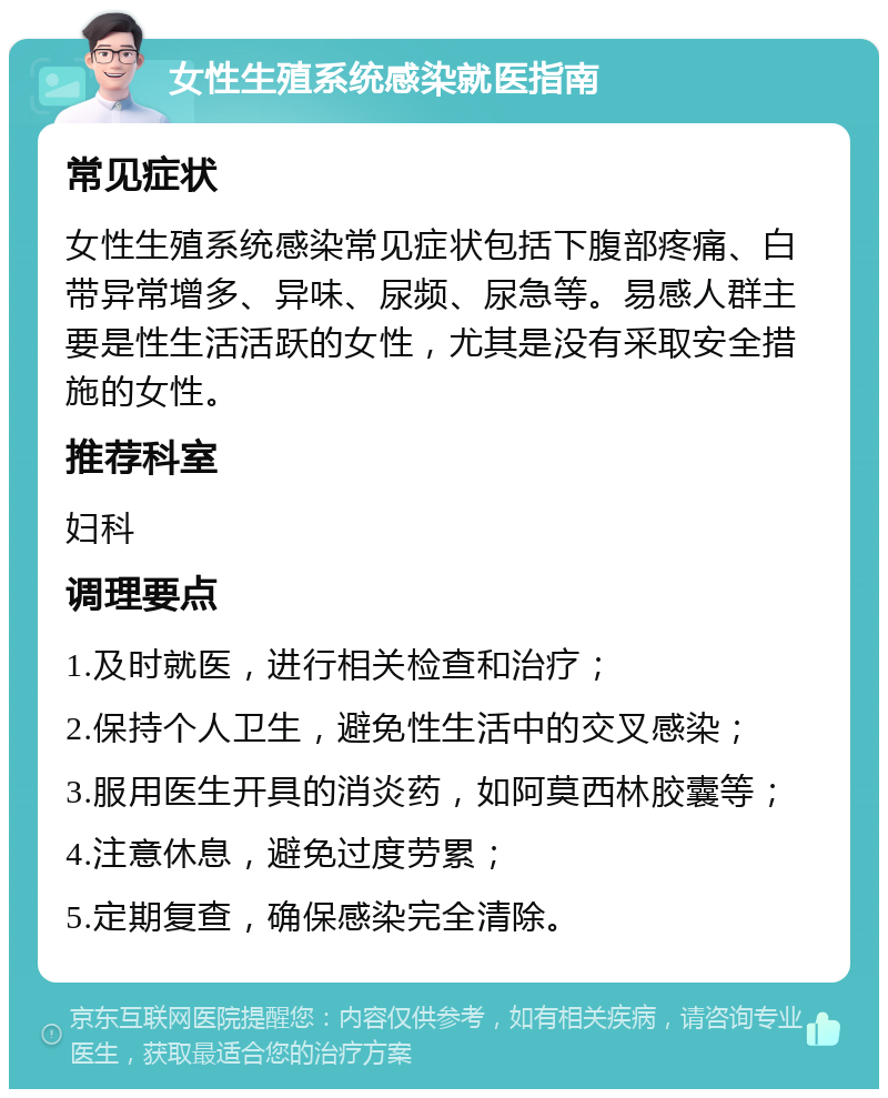 女性生殖系统感染就医指南 常见症状 女性生殖系统感染常见症状包括下腹部疼痛、白带异常增多、异味、尿频、尿急等。易感人群主要是性生活活跃的女性，尤其是没有采取安全措施的女性。 推荐科室 妇科 调理要点 1.及时就医，进行相关检查和治疗； 2.保持个人卫生，避免性生活中的交叉感染； 3.服用医生开具的消炎药，如阿莫西林胶囊等； 4.注意休息，避免过度劳累； 5.定期复查，确保感染完全清除。