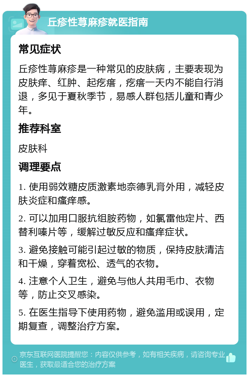 丘疹性荨麻疹就医指南 常见症状 丘疹性荨麻疹是一种常见的皮肤病，主要表现为皮肤痒、红肿、起疙瘩，疙瘩一天内不能自行消退，多见于夏秋季节，易感人群包括儿童和青少年。 推荐科室 皮肤科 调理要点 1. 使用弱效糖皮质激素地奈德乳膏外用，减轻皮肤炎症和瘙痒感。 2. 可以加用口服抗组胺药物，如氯雷他定片、西替利嗪片等，缓解过敏反应和瘙痒症状。 3. 避免接触可能引起过敏的物质，保持皮肤清洁和干燥，穿着宽松、透气的衣物。 4. 注意个人卫生，避免与他人共用毛巾、衣物等，防止交叉感染。 5. 在医生指导下使用药物，避免滥用或误用，定期复查，调整治疗方案。