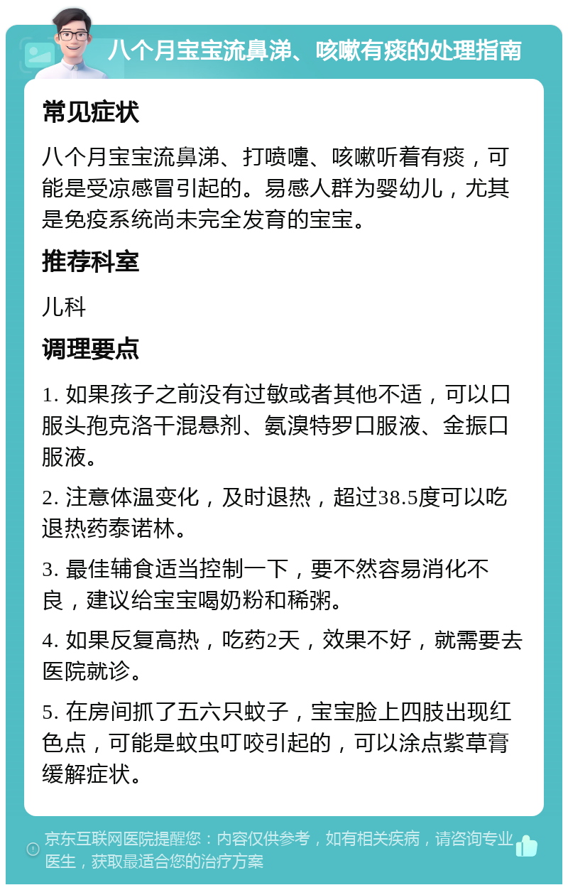 八个月宝宝流鼻涕、咳嗽有痰的处理指南 常见症状 八个月宝宝流鼻涕、打喷嚏、咳嗽听着有痰，可能是受凉感冒引起的。易感人群为婴幼儿，尤其是免疫系统尚未完全发育的宝宝。 推荐科室 儿科 调理要点 1. 如果孩子之前没有过敏或者其他不适，可以口服头孢克洛干混悬剂、氨溴特罗口服液、金振口服液。 2. 注意体温变化，及时退热，超过38.5度可以吃退热药泰诺林。 3. 最佳辅食适当控制一下，要不然容易消化不良，建议给宝宝喝奶粉和稀粥。 4. 如果反复高热，吃药2天，效果不好，就需要去医院就诊。 5. 在房间抓了五六只蚊子，宝宝脸上四肢出现红色点，可能是蚊虫叮咬引起的，可以涂点紫草膏缓解症状。