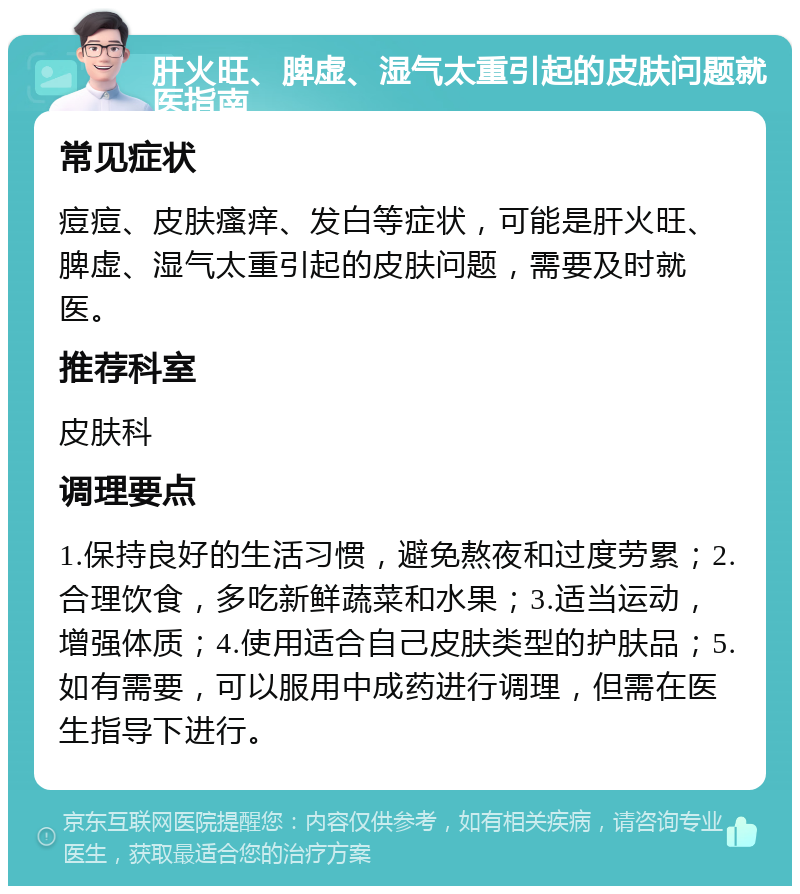 肝火旺、脾虚、湿气太重引起的皮肤问题就医指南 常见症状 痘痘、皮肤瘙痒、发白等症状，可能是肝火旺、脾虚、湿气太重引起的皮肤问题，需要及时就医。 推荐科室 皮肤科 调理要点 1.保持良好的生活习惯，避免熬夜和过度劳累；2.合理饮食，多吃新鲜蔬菜和水果；3.适当运动，增强体质；4.使用适合自己皮肤类型的护肤品；5.如有需要，可以服用中成药进行调理，但需在医生指导下进行。