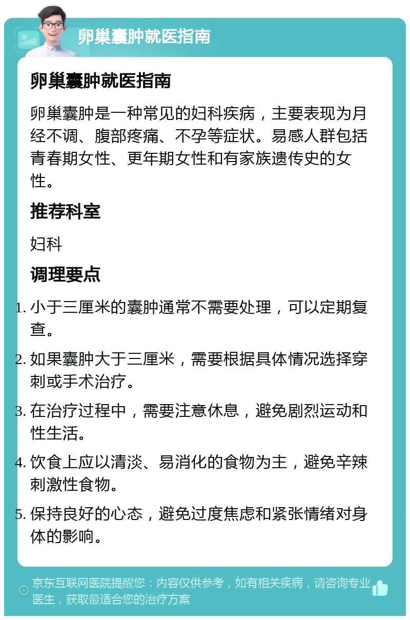 卵巢囊肿就医指南 卵巢囊肿就医指南 卵巢囊肿是一种常见的妇科疾病，主要表现为月经不调、腹部疼痛、不孕等症状。易感人群包括青春期女性、更年期女性和有家族遗传史的女性。 推荐科室 妇科 调理要点 小于三厘米的囊肿通常不需要处理，可以定期复查。 如果囊肿大于三厘米，需要根据具体情况选择穿刺或手术治疗。 在治疗过程中，需要注意休息，避免剧烈运动和性生活。 饮食上应以清淡、易消化的食物为主，避免辛辣刺激性食物。 保持良好的心态，避免过度焦虑和紧张情绪对身体的影响。