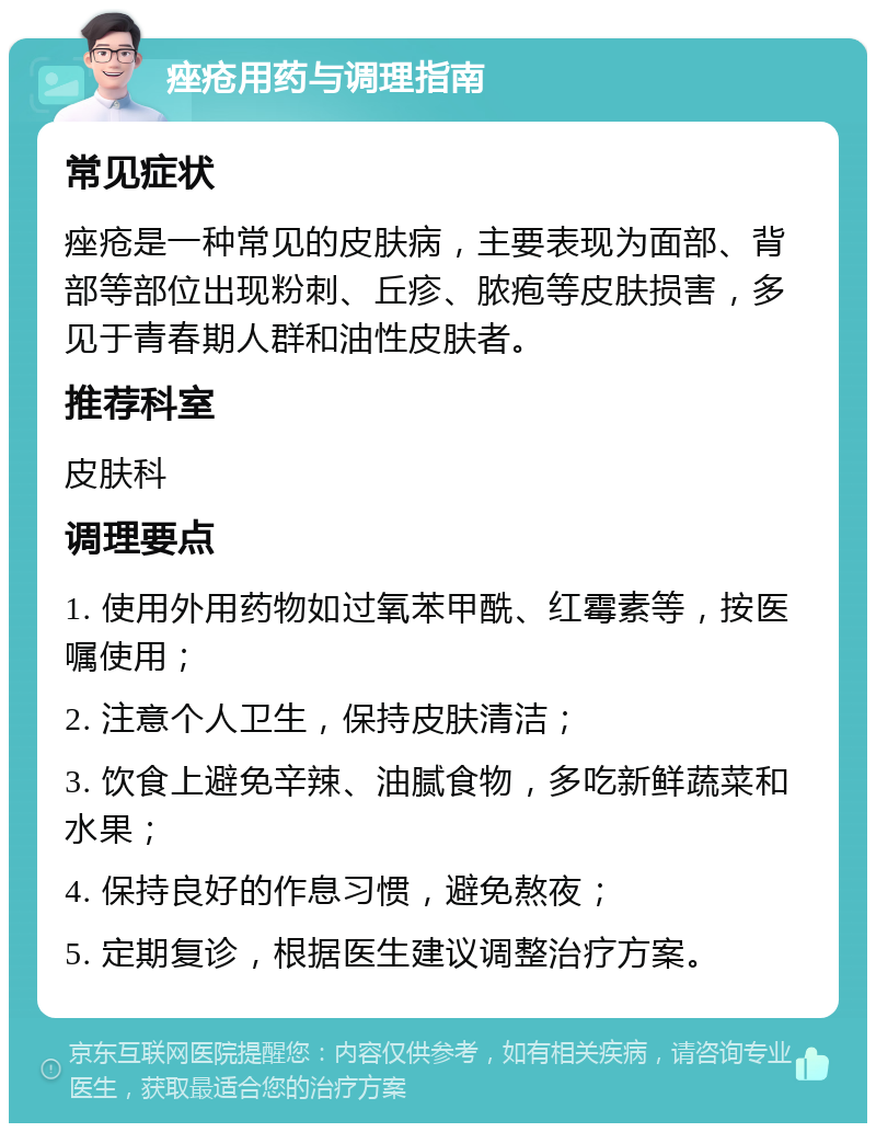 痤疮用药与调理指南 常见症状 痤疮是一种常见的皮肤病，主要表现为面部、背部等部位出现粉刺、丘疹、脓疱等皮肤损害，多见于青春期人群和油性皮肤者。 推荐科室 皮肤科 调理要点 1. 使用外用药物如过氧苯甲酰、红霉素等，按医嘱使用； 2. 注意个人卫生，保持皮肤清洁； 3. 饮食上避免辛辣、油腻食物，多吃新鲜蔬菜和水果； 4. 保持良好的作息习惯，避免熬夜； 5. 定期复诊，根据医生建议调整治疗方案。