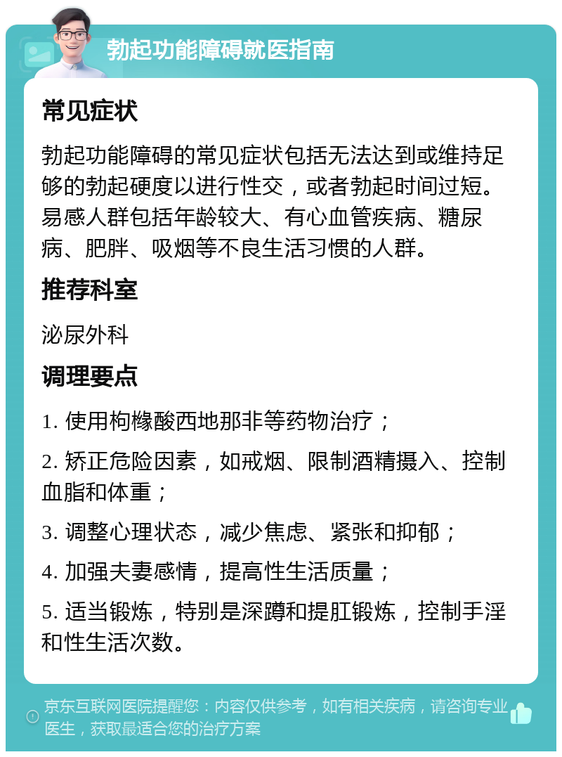 勃起功能障碍就医指南 常见症状 勃起功能障碍的常见症状包括无法达到或维持足够的勃起硬度以进行性交，或者勃起时间过短。易感人群包括年龄较大、有心血管疾病、糖尿病、肥胖、吸烟等不良生活习惯的人群。 推荐科室 泌尿外科 调理要点 1. 使用枸橼酸西地那非等药物治疗； 2. 矫正危险因素，如戒烟、限制酒精摄入、控制血脂和体重； 3. 调整心理状态，减少焦虑、紧张和抑郁； 4. 加强夫妻感情，提高性生活质量； 5. 适当锻炼，特别是深蹲和提肛锻炼，控制手淫和性生活次数。