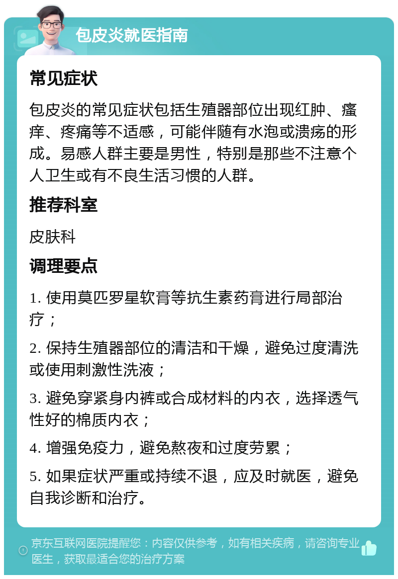 包皮炎就医指南 常见症状 包皮炎的常见症状包括生殖器部位出现红肿、瘙痒、疼痛等不适感，可能伴随有水泡或溃疡的形成。易感人群主要是男性，特别是那些不注意个人卫生或有不良生活习惯的人群。 推荐科室 皮肤科 调理要点 1. 使用莫匹罗星软膏等抗生素药膏进行局部治疗； 2. 保持生殖器部位的清洁和干燥，避免过度清洗或使用刺激性洗液； 3. 避免穿紧身内裤或合成材料的内衣，选择透气性好的棉质内衣； 4. 增强免疫力，避免熬夜和过度劳累； 5. 如果症状严重或持续不退，应及时就医，避免自我诊断和治疗。