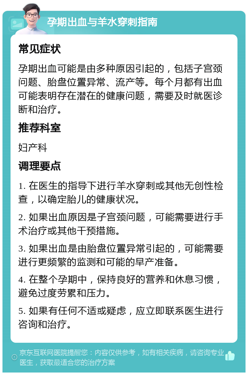 孕期出血与羊水穿刺指南 常见症状 孕期出血可能是由多种原因引起的，包括子宫颈问题、胎盘位置异常、流产等。每个月都有出血可能表明存在潜在的健康问题，需要及时就医诊断和治疗。 推荐科室 妇产科 调理要点 1. 在医生的指导下进行羊水穿刺或其他无创性检查，以确定胎儿的健康状况。 2. 如果出血原因是子宫颈问题，可能需要进行手术治疗或其他干预措施。 3. 如果出血是由胎盘位置异常引起的，可能需要进行更频繁的监测和可能的早产准备。 4. 在整个孕期中，保持良好的营养和休息习惯，避免过度劳累和压力。 5. 如果有任何不适或疑虑，应立即联系医生进行咨询和治疗。