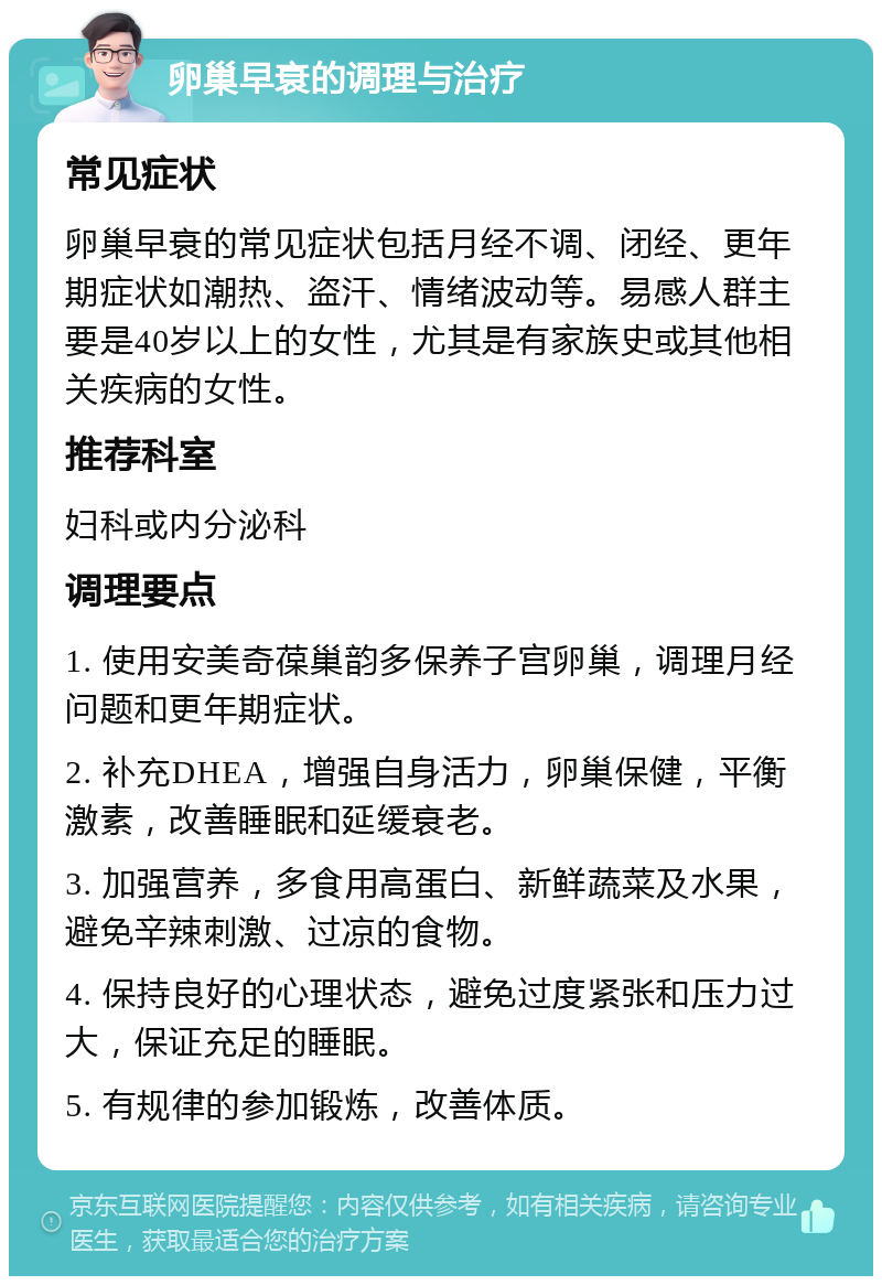 卵巢早衰的调理与治疗 常见症状 卵巢早衰的常见症状包括月经不调、闭经、更年期症状如潮热、盗汗、情绪波动等。易感人群主要是40岁以上的女性，尤其是有家族史或其他相关疾病的女性。 推荐科室 妇科或内分泌科 调理要点 1. 使用安美奇葆巢韵多保养子宫卵巢，调理月经问题和更年期症状。 2. 补充DHEA，增强自身活力，卵巢保健，平衡激素，改善睡眠和延缓衰老。 3. 加强营养，多食用高蛋白、新鲜蔬菜及水果，避免辛辣刺激、过凉的食物。 4. 保持良好的心理状态，避免过度紧张和压力过大，保证充足的睡眠。 5. 有规律的参加锻炼，改善体质。