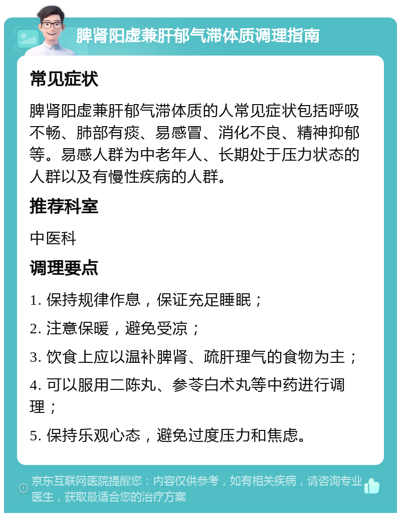 脾肾阳虚兼肝郁气滞体质调理指南 常见症状 脾肾阳虚兼肝郁气滞体质的人常见症状包括呼吸不畅、肺部有痰、易感冒、消化不良、精神抑郁等。易感人群为中老年人、长期处于压力状态的人群以及有慢性疾病的人群。 推荐科室 中医科 调理要点 1. 保持规律作息，保证充足睡眠； 2. 注意保暖，避免受凉； 3. 饮食上应以温补脾肾、疏肝理气的食物为主； 4. 可以服用二陈丸、参苓白术丸等中药进行调理； 5. 保持乐观心态，避免过度压力和焦虑。