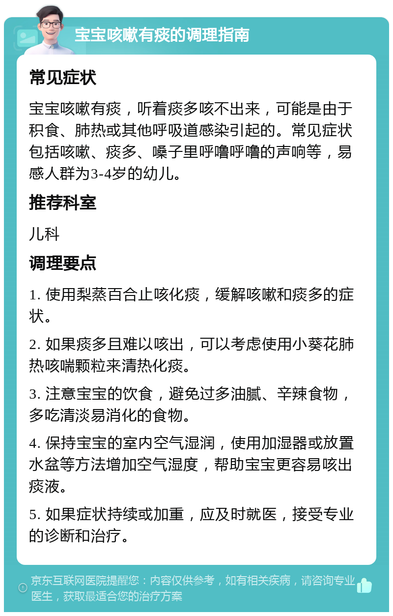 宝宝咳嗽有痰的调理指南 常见症状 宝宝咳嗽有痰，听着痰多咳不出来，可能是由于积食、肺热或其他呼吸道感染引起的。常见症状包括咳嗽、痰多、嗓子里呼噜呼噜的声响等，易感人群为3-4岁的幼儿。 推荐科室 儿科 调理要点 1. 使用梨蒸百合止咳化痰，缓解咳嗽和痰多的症状。 2. 如果痰多且难以咳出，可以考虑使用小葵花肺热咳喘颗粒来清热化痰。 3. 注意宝宝的饮食，避免过多油腻、辛辣食物，多吃清淡易消化的食物。 4. 保持宝宝的室内空气湿润，使用加湿器或放置水盆等方法增加空气湿度，帮助宝宝更容易咳出痰液。 5. 如果症状持续或加重，应及时就医，接受专业的诊断和治疗。