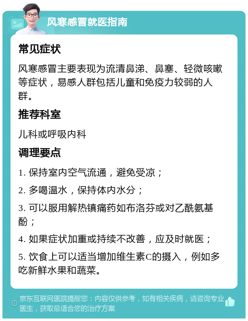 风寒感冒就医指南 常见症状 风寒感冒主要表现为流清鼻涕、鼻塞、轻微咳嗽等症状，易感人群包括儿童和免疫力较弱的人群。 推荐科室 儿科或呼吸内科 调理要点 1. 保持室内空气流通，避免受凉； 2. 多喝温水，保持体内水分； 3. 可以服用解热镇痛药如布洛芬或对乙酰氨基酚； 4. 如果症状加重或持续不改善，应及时就医； 5. 饮食上可以适当增加维生素C的摄入，例如多吃新鲜水果和蔬菜。