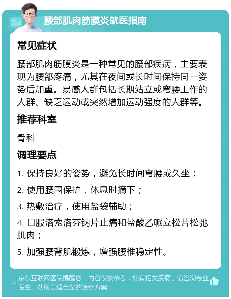 腰部肌肉筋膜炎就医指南 常见症状 腰部肌肉筋膜炎是一种常见的腰部疾病，主要表现为腰部疼痛，尤其在夜间或长时间保持同一姿势后加重。易感人群包括长期站立或弯腰工作的人群、缺乏运动或突然增加运动强度的人群等。 推荐科室 骨科 调理要点 1. 保持良好的姿势，避免长时间弯腰或久坐； 2. 使用腰围保护，休息时摘下； 3. 热敷治疗，使用盐袋辅助； 4. 口服洛索洛芬钠片止痛和盐酸乙哌立松片松弛肌肉； 5. 加强腰背肌锻炼，增强腰椎稳定性。