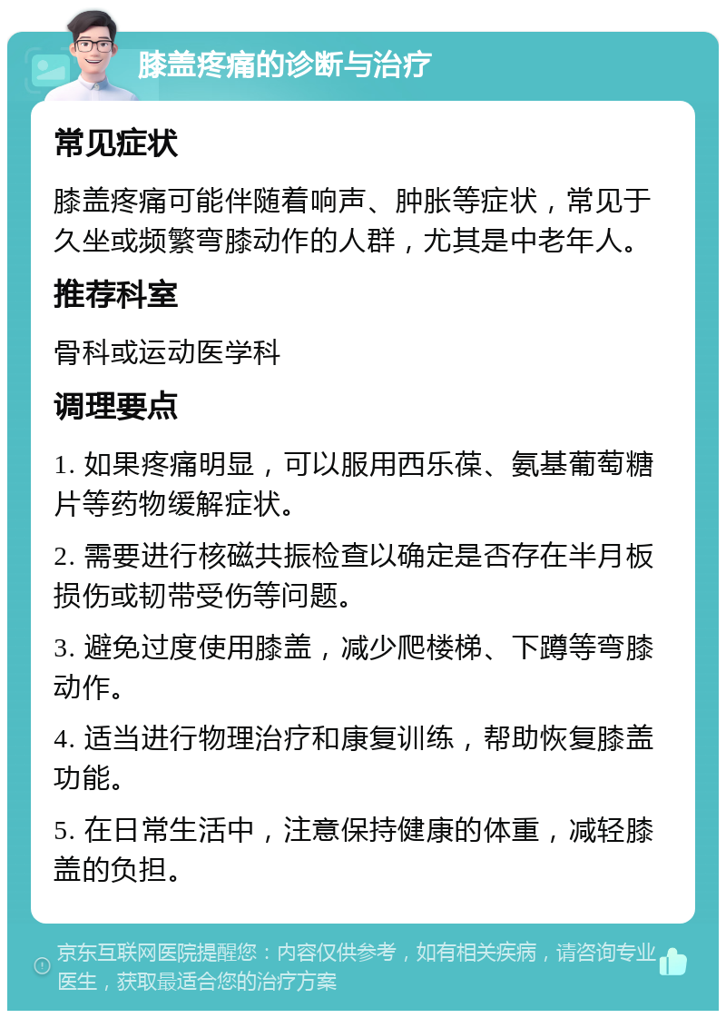 膝盖疼痛的诊断与治疗 常见症状 膝盖疼痛可能伴随着响声、肿胀等症状，常见于久坐或频繁弯膝动作的人群，尤其是中老年人。 推荐科室 骨科或运动医学科 调理要点 1. 如果疼痛明显，可以服用西乐葆、氨基葡萄糖片等药物缓解症状。 2. 需要进行核磁共振检查以确定是否存在半月板损伤或韧带受伤等问题。 3. 避免过度使用膝盖，减少爬楼梯、下蹲等弯膝动作。 4. 适当进行物理治疗和康复训练，帮助恢复膝盖功能。 5. 在日常生活中，注意保持健康的体重，减轻膝盖的负担。