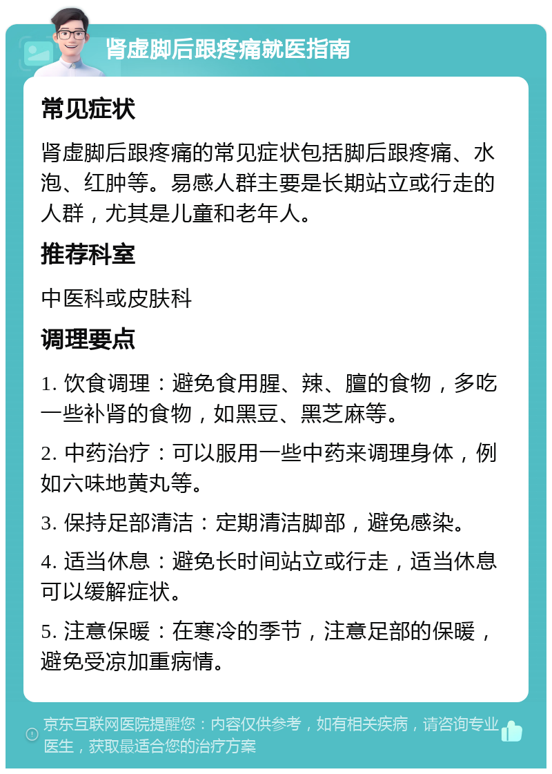 肾虚脚后跟疼痛就医指南 常见症状 肾虚脚后跟疼痛的常见症状包括脚后跟疼痛、水泡、红肿等。易感人群主要是长期站立或行走的人群，尤其是儿童和老年人。 推荐科室 中医科或皮肤科 调理要点 1. 饮食调理：避免食用腥、辣、膻的食物，多吃一些补肾的食物，如黑豆、黑芝麻等。 2. 中药治疗：可以服用一些中药来调理身体，例如六味地黄丸等。 3. 保持足部清洁：定期清洁脚部，避免感染。 4. 适当休息：避免长时间站立或行走，适当休息可以缓解症状。 5. 注意保暖：在寒冷的季节，注意足部的保暖，避免受凉加重病情。