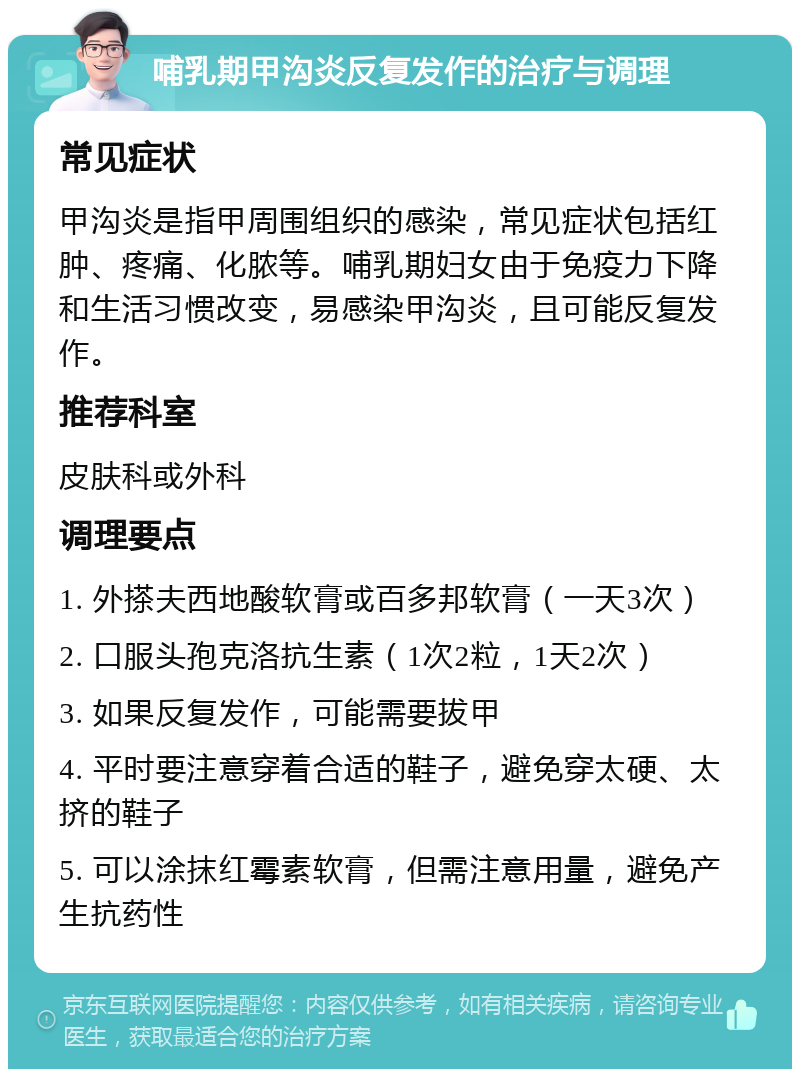 哺乳期甲沟炎反复发作的治疗与调理 常见症状 甲沟炎是指甲周围组织的感染，常见症状包括红肿、疼痛、化脓等。哺乳期妇女由于免疫力下降和生活习惯改变，易感染甲沟炎，且可能反复发作。 推荐科室 皮肤科或外科 调理要点 1. 外搽夫西地酸软膏或百多邦软膏（一天3次） 2. 口服头孢克洛抗生素（1次2粒，1天2次） 3. 如果反复发作，可能需要拔甲 4. 平时要注意穿着合适的鞋子，避免穿太硬、太挤的鞋子 5. 可以涂抹红霉素软膏，但需注意用量，避免产生抗药性