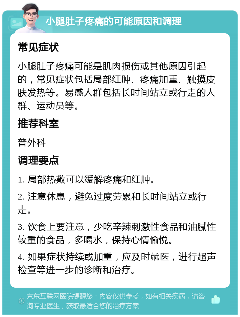 小腿肚子疼痛的可能原因和调理 常见症状 小腿肚子疼痛可能是肌肉损伤或其他原因引起的，常见症状包括局部红肿、疼痛加重、触摸皮肤发热等。易感人群包括长时间站立或行走的人群、运动员等。 推荐科室 普外科 调理要点 1. 局部热敷可以缓解疼痛和红肿。 2. 注意休息，避免过度劳累和长时间站立或行走。 3. 饮食上要注意，少吃辛辣刺激性食品和油腻性较重的食品，多喝水，保持心情愉悦。 4. 如果症状持续或加重，应及时就医，进行超声检查等进一步的诊断和治疗。