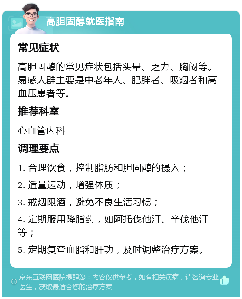 高胆固醇就医指南 常见症状 高胆固醇的常见症状包括头晕、乏力、胸闷等。易感人群主要是中老年人、肥胖者、吸烟者和高血压患者等。 推荐科室 心血管内科 调理要点 1. 合理饮食，控制脂肪和胆固醇的摄入； 2. 适量运动，增强体质； 3. 戒烟限酒，避免不良生活习惯； 4. 定期服用降脂药，如阿托伐他汀、辛伐他汀等； 5. 定期复查血脂和肝功，及时调整治疗方案。