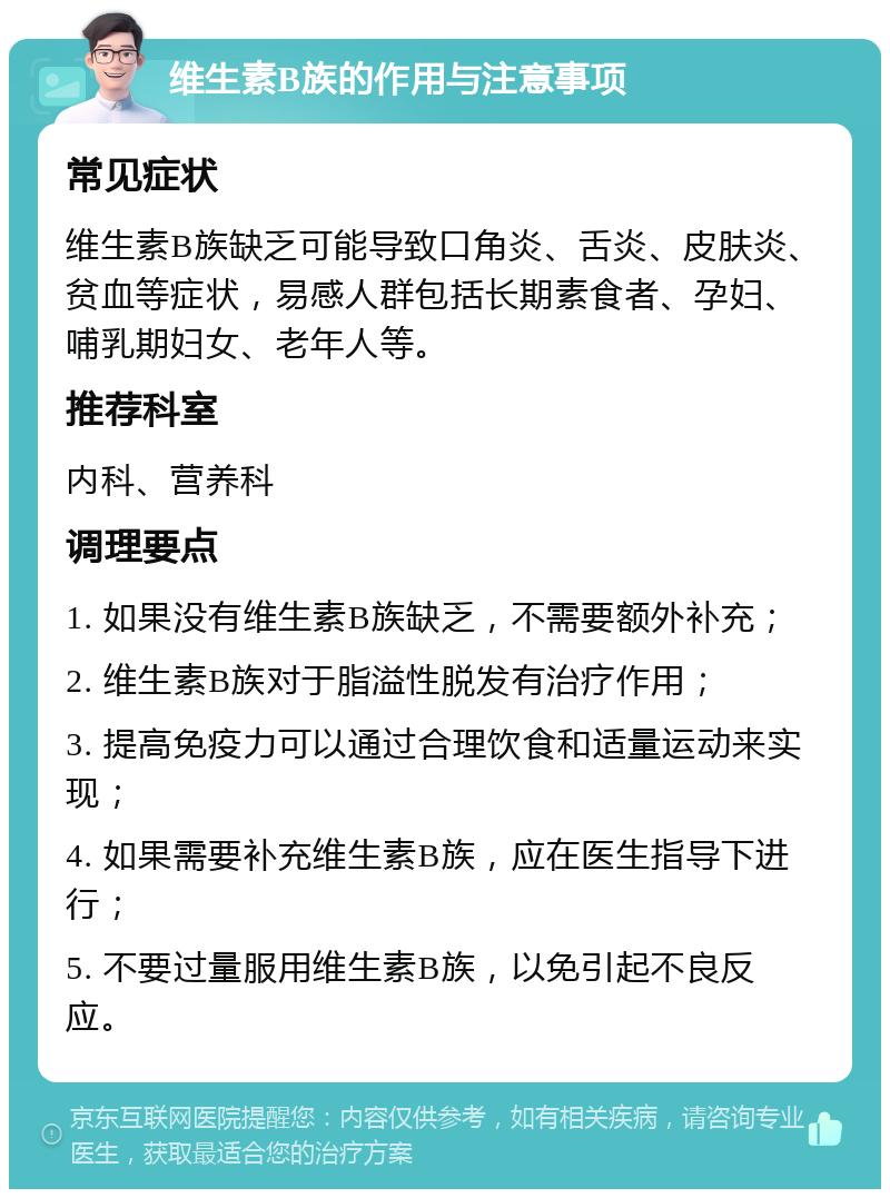 维生素B族的作用与注意事项 常见症状 维生素B族缺乏可能导致口角炎、舌炎、皮肤炎、贫血等症状，易感人群包括长期素食者、孕妇、哺乳期妇女、老年人等。 推荐科室 内科、营养科 调理要点 1. 如果没有维生素B族缺乏，不需要额外补充； 2. 维生素B族对于脂溢性脱发有治疗作用； 3. 提高免疫力可以通过合理饮食和适量运动来实现； 4. 如果需要补充维生素B族，应在医生指导下进行； 5. 不要过量服用维生素B族，以免引起不良反应。