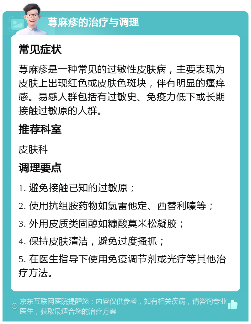 荨麻疹的治疗与调理 常见症状 荨麻疹是一种常见的过敏性皮肤病，主要表现为皮肤上出现红色或皮肤色斑块，伴有明显的瘙痒感。易感人群包括有过敏史、免疫力低下或长期接触过敏原的人群。 推荐科室 皮肤科 调理要点 1. 避免接触已知的过敏原； 2. 使用抗组胺药物如氯雷他定、西替利嗪等； 3. 外用皮质类固醇如糠酸莫米松凝胶； 4. 保持皮肤清洁，避免过度搔抓； 5. 在医生指导下使用免疫调节剂或光疗等其他治疗方法。