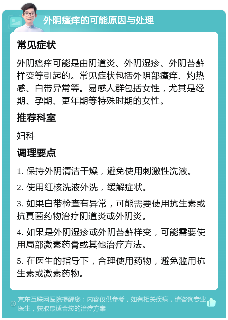 外阴瘙痒的可能原因与处理 常见症状 外阴瘙痒可能是由阴道炎、外阴湿疹、外阴苔藓样变等引起的。常见症状包括外阴部瘙痒、灼热感、白带异常等。易感人群包括女性，尤其是经期、孕期、更年期等特殊时期的女性。 推荐科室 妇科 调理要点 1. 保持外阴清洁干燥，避免使用刺激性洗液。 2. 使用红核洗液外洗，缓解症状。 3. 如果白带检查有异常，可能需要使用抗生素或抗真菌药物治疗阴道炎或外阴炎。 4. 如果是外阴湿疹或外阴苔藓样变，可能需要使用局部激素药膏或其他治疗方法。 5. 在医生的指导下，合理使用药物，避免滥用抗生素或激素药物。