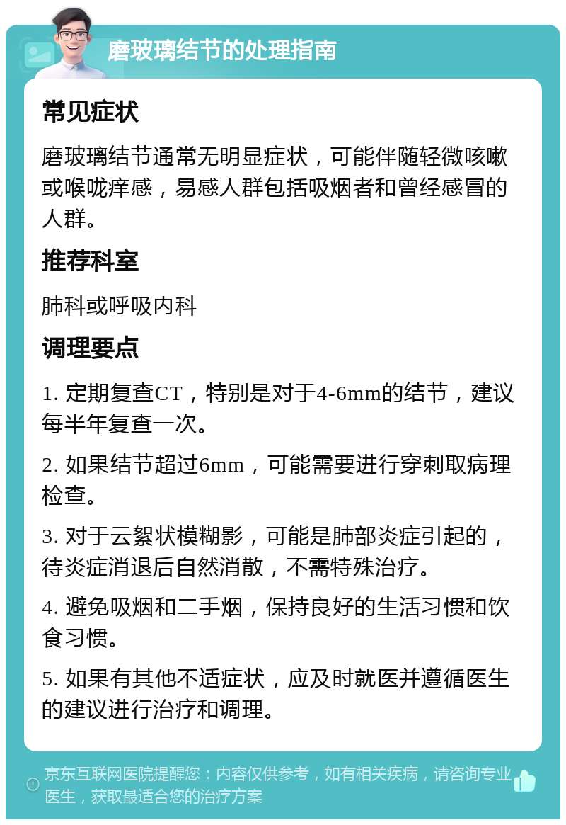 磨玻璃结节的处理指南 常见症状 磨玻璃结节通常无明显症状，可能伴随轻微咳嗽或喉咙痒感，易感人群包括吸烟者和曾经感冒的人群。 推荐科室 肺科或呼吸内科 调理要点 1. 定期复查CT，特别是对于4-6mm的结节，建议每半年复查一次。 2. 如果结节超过6mm，可能需要进行穿刺取病理检查。 3. 对于云絮状模糊影，可能是肺部炎症引起的，待炎症消退后自然消散，不需特殊治疗。 4. 避免吸烟和二手烟，保持良好的生活习惯和饮食习惯。 5. 如果有其他不适症状，应及时就医并遵循医生的建议进行治疗和调理。