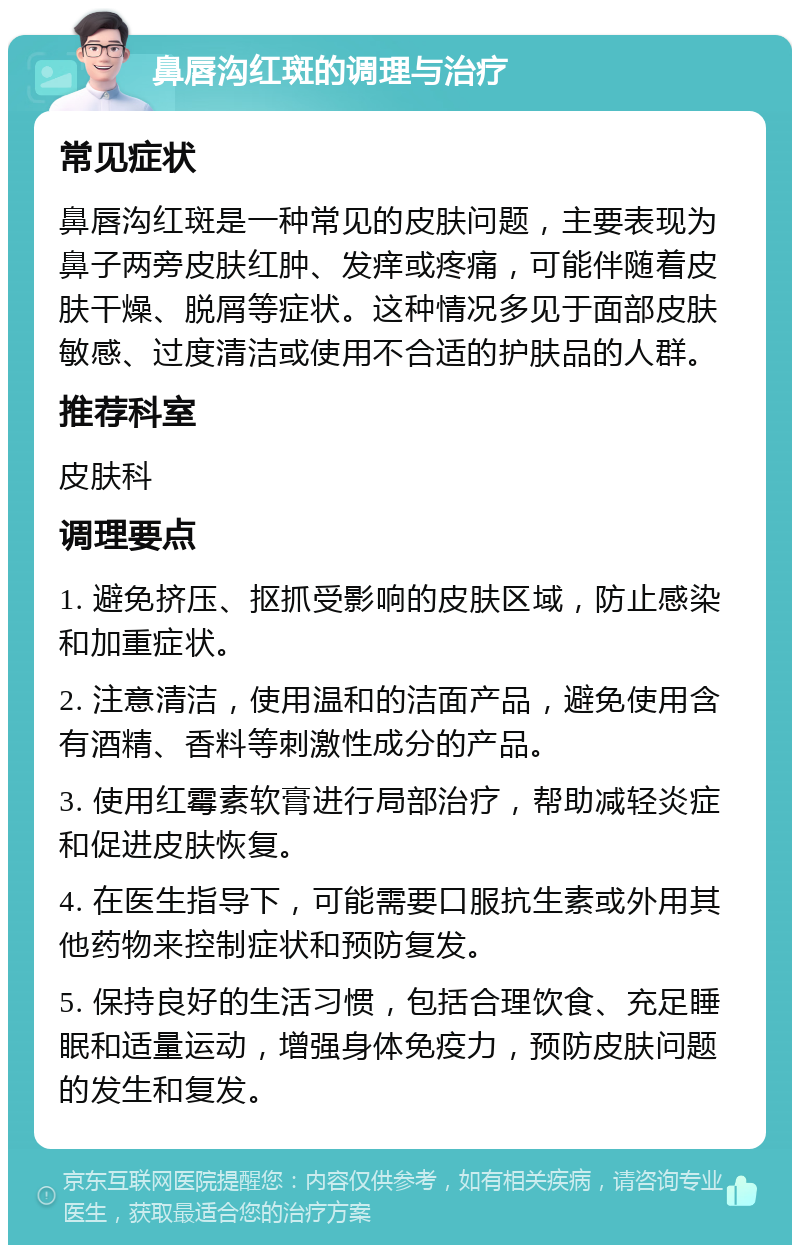 鼻唇沟红斑的调理与治疗 常见症状 鼻唇沟红斑是一种常见的皮肤问题，主要表现为鼻子两旁皮肤红肿、发痒或疼痛，可能伴随着皮肤干燥、脱屑等症状。这种情况多见于面部皮肤敏感、过度清洁或使用不合适的护肤品的人群。 推荐科室 皮肤科 调理要点 1. 避免挤压、抠抓受影响的皮肤区域，防止感染和加重症状。 2. 注意清洁，使用温和的洁面产品，避免使用含有酒精、香料等刺激性成分的产品。 3. 使用红霉素软膏进行局部治疗，帮助减轻炎症和促进皮肤恢复。 4. 在医生指导下，可能需要口服抗生素或外用其他药物来控制症状和预防复发。 5. 保持良好的生活习惯，包括合理饮食、充足睡眠和适量运动，增强身体免疫力，预防皮肤问题的发生和复发。