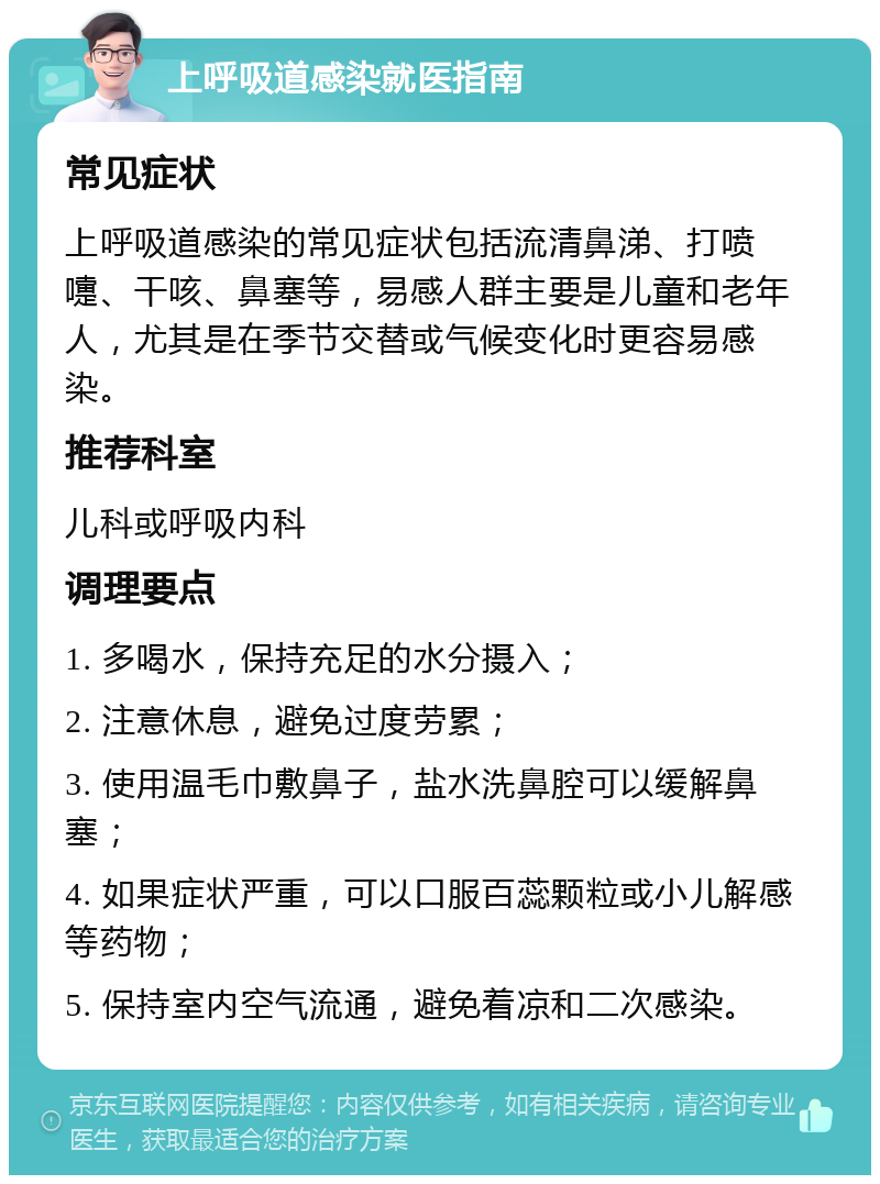 上呼吸道感染就医指南 常见症状 上呼吸道感染的常见症状包括流清鼻涕、打喷嚏、干咳、鼻塞等，易感人群主要是儿童和老年人，尤其是在季节交替或气候变化时更容易感染。 推荐科室 儿科或呼吸内科 调理要点 1. 多喝水，保持充足的水分摄入； 2. 注意休息，避免过度劳累； 3. 使用温毛巾敷鼻子，盐水洗鼻腔可以缓解鼻塞； 4. 如果症状严重，可以口服百蕊颗粒或小儿解感等药物； 5. 保持室内空气流通，避免着凉和二次感染。