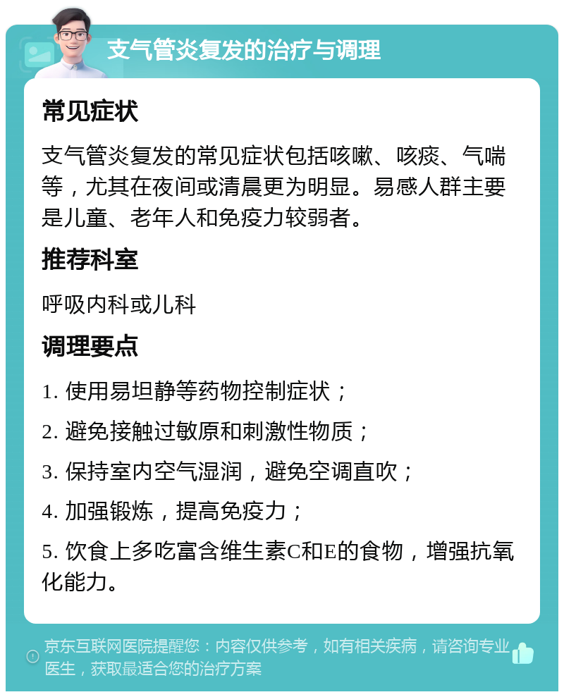 支气管炎复发的治疗与调理 常见症状 支气管炎复发的常见症状包括咳嗽、咳痰、气喘等，尤其在夜间或清晨更为明显。易感人群主要是儿童、老年人和免疫力较弱者。 推荐科室 呼吸内科或儿科 调理要点 1. 使用易坦静等药物控制症状； 2. 避免接触过敏原和刺激性物质； 3. 保持室内空气湿润，避免空调直吹； 4. 加强锻炼，提高免疫力； 5. 饮食上多吃富含维生素C和E的食物，增强抗氧化能力。