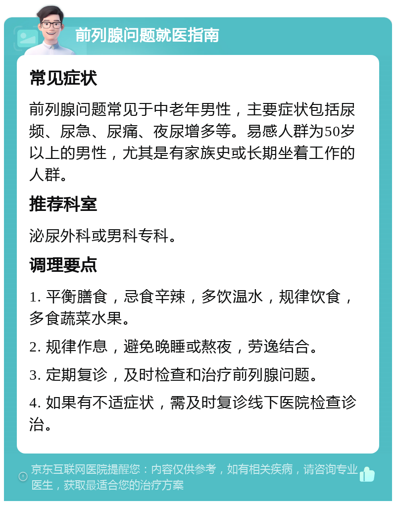 前列腺问题就医指南 常见症状 前列腺问题常见于中老年男性，主要症状包括尿频、尿急、尿痛、夜尿增多等。易感人群为50岁以上的男性，尤其是有家族史或长期坐着工作的人群。 推荐科室 泌尿外科或男科专科。 调理要点 1. 平衡膳食，忌食辛辣，多饮温水，规律饮食，多食蔬菜水果。 2. 规律作息，避免晚睡或熬夜，劳逸结合。 3. 定期复诊，及时检查和治疗前列腺问题。 4. 如果有不适症状，需及时复诊线下医院检查诊治。