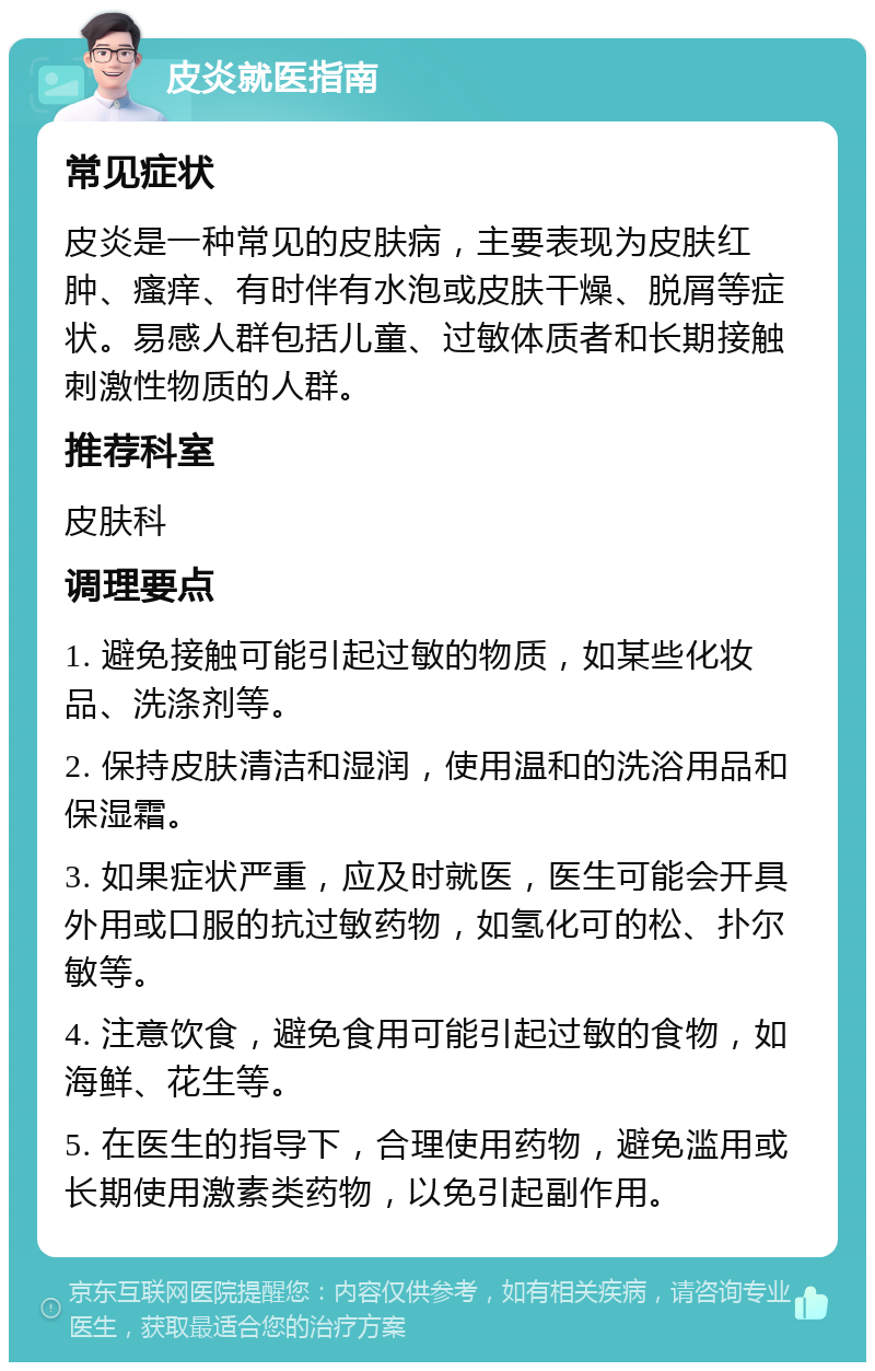 皮炎就医指南 常见症状 皮炎是一种常见的皮肤病，主要表现为皮肤红肿、瘙痒、有时伴有水泡或皮肤干燥、脱屑等症状。易感人群包括儿童、过敏体质者和长期接触刺激性物质的人群。 推荐科室 皮肤科 调理要点 1. 避免接触可能引起过敏的物质，如某些化妆品、洗涤剂等。 2. 保持皮肤清洁和湿润，使用温和的洗浴用品和保湿霜。 3. 如果症状严重，应及时就医，医生可能会开具外用或口服的抗过敏药物，如氢化可的松、扑尔敏等。 4. 注意饮食，避免食用可能引起过敏的食物，如海鲜、花生等。 5. 在医生的指导下，合理使用药物，避免滥用或长期使用激素类药物，以免引起副作用。