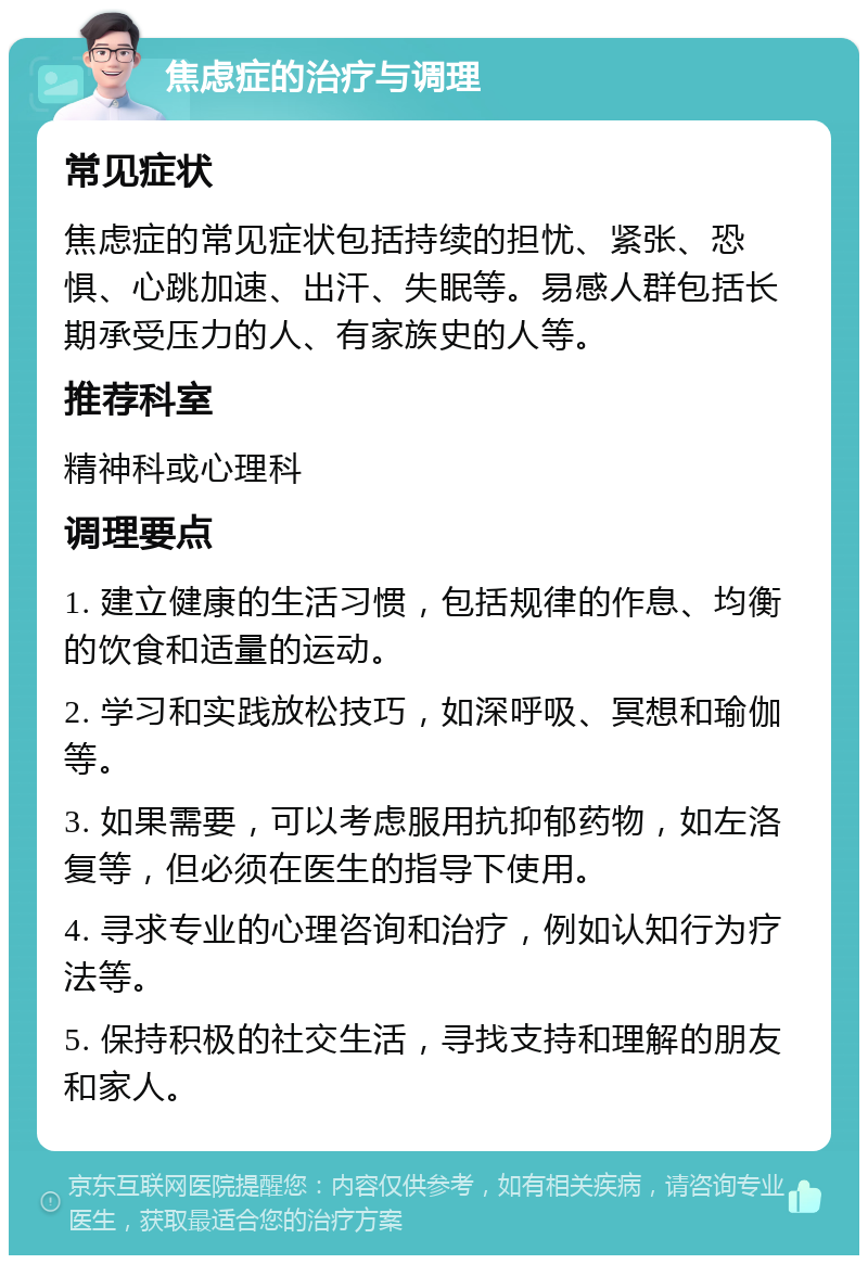 焦虑症的治疗与调理 常见症状 焦虑症的常见症状包括持续的担忧、紧张、恐惧、心跳加速、出汗、失眠等。易感人群包括长期承受压力的人、有家族史的人等。 推荐科室 精神科或心理科 调理要点 1. 建立健康的生活习惯，包括规律的作息、均衡的饮食和适量的运动。 2. 学习和实践放松技巧，如深呼吸、冥想和瑜伽等。 3. 如果需要，可以考虑服用抗抑郁药物，如左洛复等，但必须在医生的指导下使用。 4. 寻求专业的心理咨询和治疗，例如认知行为疗法等。 5. 保持积极的社交生活，寻找支持和理解的朋友和家人。