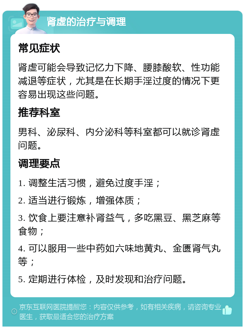 肾虚的治疗与调理 常见症状 肾虚可能会导致记忆力下降、腰膝酸软、性功能减退等症状，尤其是在长期手淫过度的情况下更容易出现这些问题。 推荐科室 男科、泌尿科、内分泌科等科室都可以就诊肾虚问题。 调理要点 1. 调整生活习惯，避免过度手淫； 2. 适当进行锻炼，增强体质； 3. 饮食上要注意补肾益气，多吃黑豆、黑芝麻等食物； 4. 可以服用一些中药如六味地黄丸、金匮肾气丸等； 5. 定期进行体检，及时发现和治疗问题。