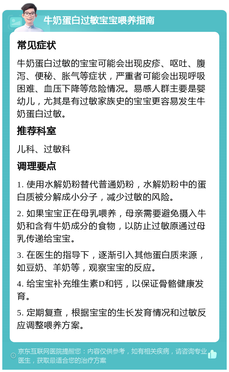 牛奶蛋白过敏宝宝喂养指南 常见症状 牛奶蛋白过敏的宝宝可能会出现皮疹、呕吐、腹泻、便秘、胀气等症状，严重者可能会出现呼吸困难、血压下降等危险情况。易感人群主要是婴幼儿，尤其是有过敏家族史的宝宝更容易发生牛奶蛋白过敏。 推荐科室 儿科、过敏科 调理要点 1. 使用水解奶粉替代普通奶粉，水解奶粉中的蛋白质被分解成小分子，减少过敏的风险。 2. 如果宝宝正在母乳喂养，母亲需要避免摄入牛奶和含有牛奶成分的食物，以防止过敏原通过母乳传递给宝宝。 3. 在医生的指导下，逐渐引入其他蛋白质来源，如豆奶、羊奶等，观察宝宝的反应。 4. 给宝宝补充维生素D和钙，以保证骨骼健康发育。 5. 定期复查，根据宝宝的生长发育情况和过敏反应调整喂养方案。