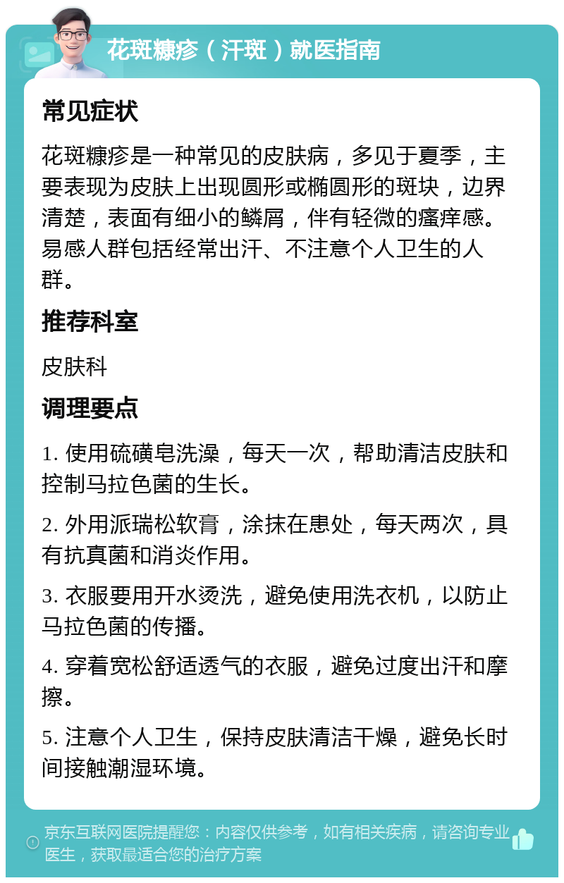 花斑糠疹（汗斑）就医指南 常见症状 花斑糠疹是一种常见的皮肤病，多见于夏季，主要表现为皮肤上出现圆形或椭圆形的斑块，边界清楚，表面有细小的鳞屑，伴有轻微的瘙痒感。易感人群包括经常出汗、不注意个人卫生的人群。 推荐科室 皮肤科 调理要点 1. 使用硫磺皂洗澡，每天一次，帮助清洁皮肤和控制马拉色菌的生长。 2. 外用派瑞松软膏，涂抹在患处，每天两次，具有抗真菌和消炎作用。 3. 衣服要用开水烫洗，避免使用洗衣机，以防止马拉色菌的传播。 4. 穿着宽松舒适透气的衣服，避免过度出汗和摩擦。 5. 注意个人卫生，保持皮肤清洁干燥，避免长时间接触潮湿环境。