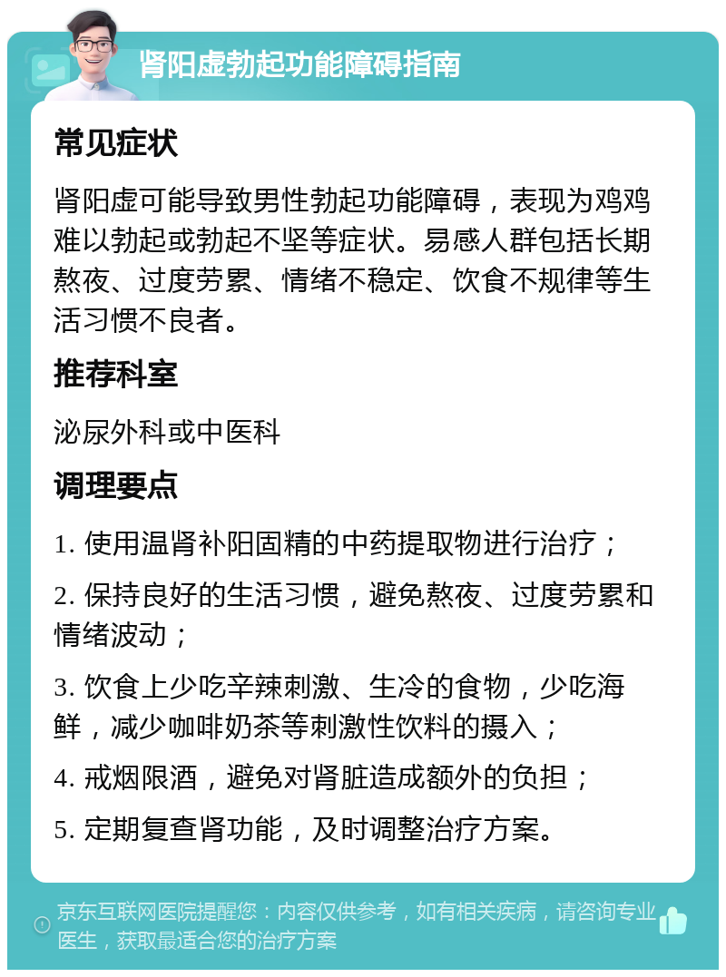 肾阳虚勃起功能障碍指南 常见症状 肾阳虚可能导致男性勃起功能障碍，表现为鸡鸡难以勃起或勃起不坚等症状。易感人群包括长期熬夜、过度劳累、情绪不稳定、饮食不规律等生活习惯不良者。 推荐科室 泌尿外科或中医科 调理要点 1. 使用温肾补阳固精的中药提取物进行治疗； 2. 保持良好的生活习惯，避免熬夜、过度劳累和情绪波动； 3. 饮食上少吃辛辣刺激、生冷的食物，少吃海鲜，减少咖啡奶茶等刺激性饮料的摄入； 4. 戒烟限酒，避免对肾脏造成额外的负担； 5. 定期复查肾功能，及时调整治疗方案。