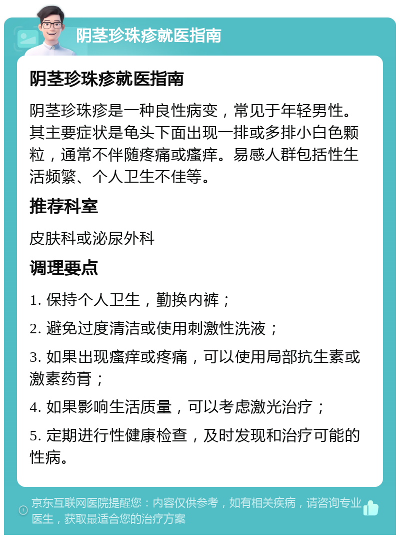 阴茎珍珠疹就医指南 阴茎珍珠疹就医指南 阴茎珍珠疹是一种良性病变，常见于年轻男性。其主要症状是龟头下面出现一排或多排小白色颗粒，通常不伴随疼痛或瘙痒。易感人群包括性生活频繁、个人卫生不佳等。 推荐科室 皮肤科或泌尿外科 调理要点 1. 保持个人卫生，勤换内裤； 2. 避免过度清洁或使用刺激性洗液； 3. 如果出现瘙痒或疼痛，可以使用局部抗生素或激素药膏； 4. 如果影响生活质量，可以考虑激光治疗； 5. 定期进行性健康检查，及时发现和治疗可能的性病。