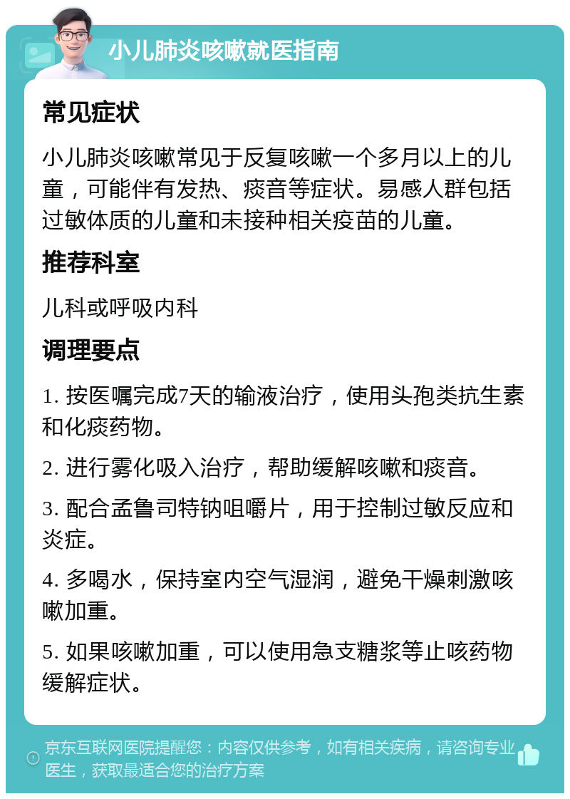 小儿肺炎咳嗽就医指南 常见症状 小儿肺炎咳嗽常见于反复咳嗽一个多月以上的儿童，可能伴有发热、痰音等症状。易感人群包括过敏体质的儿童和未接种相关疫苗的儿童。 推荐科室 儿科或呼吸内科 调理要点 1. 按医嘱完成7天的输液治疗，使用头孢类抗生素和化痰药物。 2. 进行雾化吸入治疗，帮助缓解咳嗽和痰音。 3. 配合孟鲁司特钠咀嚼片，用于控制过敏反应和炎症。 4. 多喝水，保持室内空气湿润，避免干燥刺激咳嗽加重。 5. 如果咳嗽加重，可以使用急支糖浆等止咳药物缓解症状。